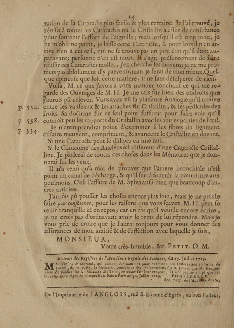 « %4 .ration de îa Catarade plus facile &amp; plus certaine. Je Fai trouvé, je réùflïs à toutes les Cataractes ou le Criftaüift a affez de conilftanc© pour foutenir l’effort de 1 aiguille j mais iorfqu’ii eft trop mou, je ne m’obftme point, je laide cette Cataracte, 6c pour lors il n’en ar¬ rive rien à cet œil, qui ne fe trouve pas en pire état qu’il étoit au¬ paravant 5 perfonne n’en eft mort. 14 s’agit prefentement de faire réuffîr ces Cataractes molles, j’en cherche les moyensi je 11e me pro¬ mets pas abfolument d’y parvenir,mais je ferai de mon mieux.QueL que épineufe que foit cette matière, il ne faut défefperer de rien. Voilà, M. ce que j’avois à vous mander touchant ce qui me re^ garde des Ouvrages de M. H. Je me tais fur bien des endroits que jj’aurois pu relever. Vous avez vu la plaifante Analogie qu’il trouve pc 3 34. entre les vaifïeaux 6c les attaches tiu Criftallin, &amp; les pédicules des fruits. Sa dodrine fur ce feul point fuffiroit pour faire voir qu’il pt 558. connoît peu les rapports du Criftallin avec les autres parties de TœiL Je n’entreprendrai point d’examiner ft les fibres du ligament * ^ ^ ciliaire meuvent, compriment, 6c avancent le Criftallin en devant* Si une Catarade peut fe diffiper en une nuit* Si le Glaucome des Anciens eft different d’une Cataracte Criftal- |ine. Je parlerai de toutes ces chofes dans les Mémoires que je don-, lierai fur les yeux. Il n’a tenu qu’à moi de prouver que Fartere bronchiale n*effc point un canal de décharge, 6c qu’il fert à fournir la nourriture aux poulmons,. C’eft l’aflaire de M,. Sylva auili-bien que beaucoup d’au¬ tres articles; J’aurois pu pouffer les chofes encore plus loin, mais je ne puis le faire par confcience, pour les raifons que vous fçavez. M. H. peut fe tenir tranquille 6c en repos 5 car en cas qu’il veuille encore écrire * je ne crois pas dorénavant avoir le teins de lui répondre. Mais je vous prie de croire que je l’aurai toujours pour vous donner des aflurances de mon amitié 6c de l’aftédion avec laquelle je fuis &gt; MONSIEUR, Votre très-humble, 6cc. Petit. D. M. Extrait des Regiftres de V Académie Royale des Sciences, du 17. Juillet 1719* Mrs Vinflov &amp; Morand, qui avoîent été nommez pour examiner une Diflertation enferme de T.ectre , de M.Petit, le Médecin, contenant des Obfervations fur la Lettre que M. Hecquep vient de publier fur les Maladies des Yeux , en ayant fait leur rapport, la Compagnie a jugé que cet Ouvrage étoit digne ds l’impreflion,, Fait a Parts ee $0, Juillet 17*9. F O N TE N E L L E. Sec, perp. de l’Ac. Kfoy. des Sc, De l’Imprimerie de LANGLOIS, rue Sc Edenne d’Egrès, au bon Pafteur,'