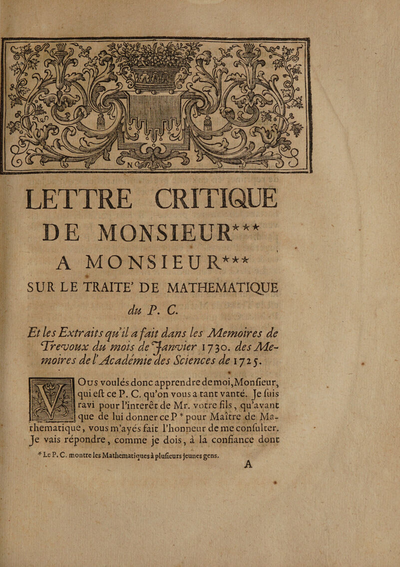 LETTRE CRITIQUE DE MONSIEUR in: 'k ic A MONSIEUR*** SUR LE TRAITE’ DE MATHEMATIQUE • C» Et les Extraits qutl a fait dans les Aiemoires de ^revaux du mois de^an'vier 1730. desAde-^ moires de l’Académie des Sciences de ij2$. % Ou S voulés donc apprendre de moi,Monfieur, qui eft ce P. C. qu’on vous a tant vanté. Je fuis ravi pour l’intérêt de Mr. votre fils, qu’avanc que de lui donner ce P * pour Maître de Ma¬ thématique, vous m’ayés fait llionneur demeconfulcer. Je vais répondre, comme je dois, à la confiance donc ■’f Le P. c, montre les Mathématiques à pluheuts jeunes gens. A