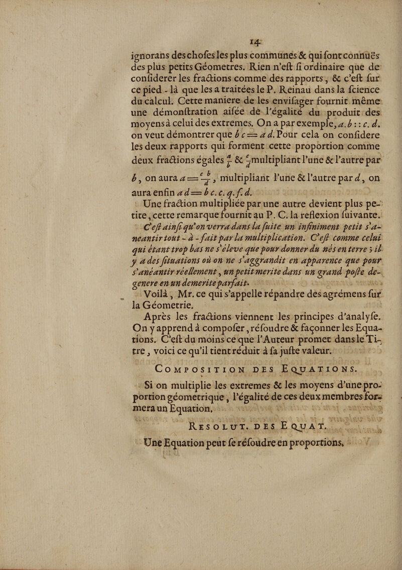 ignorans des chofes les plus communes &amp; qui font connues des çlus petits Géomètres. Rien n’eft fi ordinaire que de confiderer les fradions comme des rapports, ôc c’eft fur ce pied - là que les a traitées le P. Reinau dans la fcience du calcul. Cette maniéré de les envifager fournit même une démonftration aifée de Pégalité du produit des moyens à celui des extremes. On a par exemple, a.hwc.d. on veut démontrer que Pour cela on confidere les deux rapports qui forment cette proportion comme deux fradions égales 1 6c ^multipliant Tune êcTautre par on aura ^ = multipliant l’une 6c Tautre par on ^Viï2itn^x\aâ—hc.c,q.f.d, Une fradion multipliée par une autre devient plus pe¬ tite , cette remarque fournit au P. C. la reflexion fuivante. C efl ainfi qu^ enverra dans la fuite un infiniment 'petit s^a-- neantirtout - à - faitparla multiplication, Cefl comme celui qui étant trop bas ne s^ èleve que pour donner du nés en terre 3 il y a des fituations où on ne s^aggrandit en apparence que pour s'anéantir réellement un petit mérité dans un grand pofie de-- genere en un démérité parfait* Voilà, Mr. ce qui s’appelle répandre des agrémens fur la Géométrie. Après les fradions viennent les principes d’analyfe. On y apprend à compofèr, réfoudre &amp; façonner les Equa¬ tions. C’efl: du moinsce que FAuteur promet dans le Ti¬ tre J voici ce qu’il tient réduit à fa jufte valeur. Composition des Eqjjaxions. Si on multiplie les extremes 6c les moyens d’une pro¬ portion géométrique, l’égalité de ces deux membres for-^ mera un Equation. Résolut. DES Eqjj A T. Une Equation peut fe réfoudre en proportions.