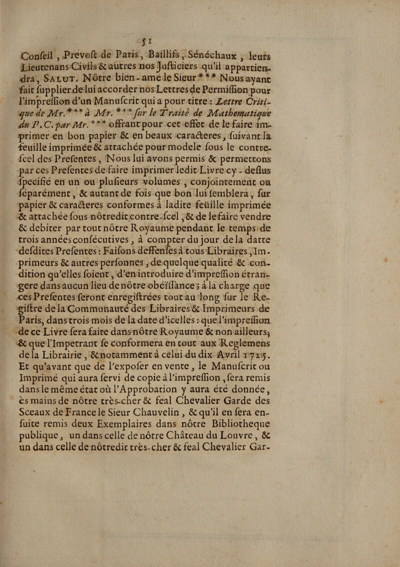 5î Confeil , de Paris, Baillifs, Sénéchaux , leurs LieütenansCivil'Sëc autres nos Jufticiers quül appartiens dra, Salut. Nôtre bien-amé le Sieur Nous ayant fait fupplier de lui accorder nos Lettres de Permiflîon pour iimpreflîon d'unManufcrit quia pour titre : Lmre Criti^ que de k Mr, ^ fur le Traité de Mathématique *** ofFrantpour cet effet de le faire ims primer en bon papier &amp; en beaux caraéteres ^ fuivant la feuille imprimée 6c attachée pour modèle fous le contres fcel des Prefentes, Nous lui avons permis &amp; permettons par ces Prefentes de faire imprimer ledit Livre cy - deflus fpecifîé en un ou plufîeurs 'Volumes , conjoirrtemenc ou féparément, &amp; autant de fois que bon luifemblera, fur papier 6c caraderes conformes à ladite feüille imprimée &amp; attachée fous nôtreditcontre-fcel, 6c de lefaire vendre 6c débiter par tout nôtre Royaume pendant le temps de trois annéesconfécutives, à compter du jour delà datte defdites Prefentes : Faifons defFenftsà tous Libraires jIm- primeurs 6c autres perfonnes, de quelque qualité 6c con¬ dition qu’elles foient, d’en introduire d’imprefîion étran¬ gère dans aucun lieu de nôtre obéïflànce i à la charge que ces Prefentes feront enregiftrées tout au long fur le Re- giftre de la Communauté des Libraires 6c Imprimeurs de Paris, dans trois mois de la date d’icelles ; que l’impreflian de ce Livre fera faite dans nôtre Royaume &amp; non ailleurs^ ôc que rimpetrant fe conformera en tout aux Reglemens de la Librairie , 6cnotamment à celui du dix A.vril 17 l y. Et qu’avant que de Pexpofer en vente ^ le Manufcrit ou Imprimé qui aura fervi de copie àPimpreflîon ,fera remis dans le même état où l’Approbation y aura été donnée, ès mains de nôtre très-cher 6c féal Chevalier Garde des Sceaux de France le Sieur Chauvelin, 6c qu’il en fera en- fuite remis deux Exemplaires dans nôtre Bibliothèque publique, un dans celle de nôtre Château du Louvre, 6c un dans celle de nôtredit très-cher 6c féal Chevalier Gar-