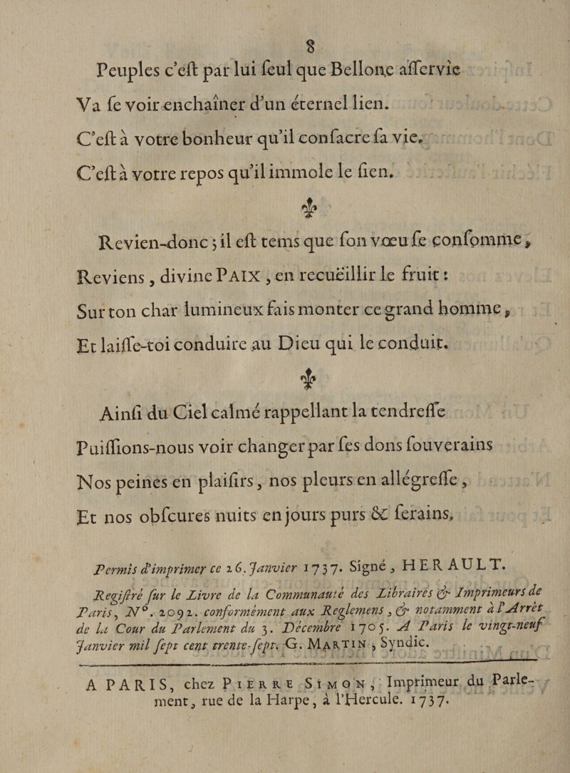 s Peuples c’eft par lui fèul que Bellone affervie Va Te Voir enchaîner d’un éternel lien. &gt; • C’eft à votre bonheur qu’il eonfacre fa vie, -.s C / .-,,y ■■ • ■ C’eft à votre repos qu’il immole le lien. Revien-donc 3 il eft tems que Ton vœu fe çonfomme , Reviens, divine Paix , en recueillir le fruit ; Sur ton char lumineux fais monter ce grand homme, Et laftfe-toi conduire au Dieu qui le conduit. Ainft du Ciel calmé rappellant la tendrelfe Puiflions-nous voir changer par fes dons fouverains Nos peines en plaiflrs, nos pleurs en allégrefte, Et nos obfcures nuits en jours purs 6c ferains. Permis d’imprimer ce 16, Janvier 1737* Signe ^ H E R A U L X. Regifiré fur le Livre de la Communauté des Libraires &amp; Imprimeurs de Paris, 21°. zoyi. conformème?it aux Rcgiemens notamment a F .Arrêt de la Cour du Parlement du 3. Décembre 1705. u4 Paris le vingt-neuf Janvier mil fept cent trente-fept. G, Martin , Syndic. „ _ .!!!■ ma BU !■ I HUHWII I nmr 11111-1 I ■ m l'rfh lim ■ i bimi uni» ■1,11 A PARIS, chez Pierre Simon, Imprimeur du Parle¬ ment, rue de la Harpe, à l’Hercule. 1737-