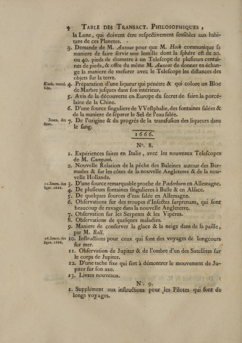 la Lune , qui doivent être refpeêtivement fenfibles aux habi- tans de ces Planètes. • g. Demande de M. Auzout pour que M. Hook communique fa maniéré de faire fervir une lentille dont la fphére eft de 20. ou 40. pieds de diamètre à un Telefcope de plufieurs centai¬ nes de pieds, &amp; offre du même M. Auzout de donner en échan¬ ge la maniéré de mefurer avec le Telefcope les diftances des objets fur la terre. &amp;ifch. mund. 4. Préparation d’une liqueur qui pénétre ôc qui colore un Bloc rubt' de Marbre jufques dans fon intérieur. 5. Avis de la découverte en Europe du fecret de faire la porcé- Journ. Sçav. laine de la Chine. 6. D’une fource fînguliere de VVeflphalie, des fontaines falées ÔC de la maniéré de féparer le Sel de l’eau falée. *cs y. De l’origine ôc du progrès de la. transfufion des liqueurs dans le fâng. _ 1 6 6 6. N°. 8. 1. Expériences faites en Italie, avec les nouveaux Telefcopes de M. Campant. 2. Nouvelle Relation de la pêche des Baleines autour des Ber¬ mudes ôc fur les cotes de la nouvelle Angleterre 6c de la nou¬ velle Hollande. î2.Journ. des D ’une fource remarquable proche de Paderborn en Allemagne* sçav. 1666. ^ D€ pluiïeurs fontaines fîngulieres à Balle Ôc en Alface. y. De quelques fources d’eau falée en Allemagne. 6. Obfervations fur des troupes d’Infeêtes furprenans, qui font beaucoup de ravage dans la nouvelle Angleterre. 7. Obfervation fur les Serpents ôc les Vipères*. 8. Obfervations cîe quelques maladies* o. Maniéré de conferver la glace ôc la neige dans de la paille, par M. Bail. %6.journ. des jo. Inftru&amp;ions pour ceux qui font des voyages de Iongcours 166tf. fur mer. 11. Obfervation de Jupiter ôc de l’ombre d’un des Satellites fur le corps de Jupiter. 12. D’une tache fixe qui fert à démontrer le mouvement de Ju~ piter fur fon axe. 13. Livres nouveaux. N\ 9. x. Supplément aux inftrudions pour wles Pilotes qui font da longs voyages.