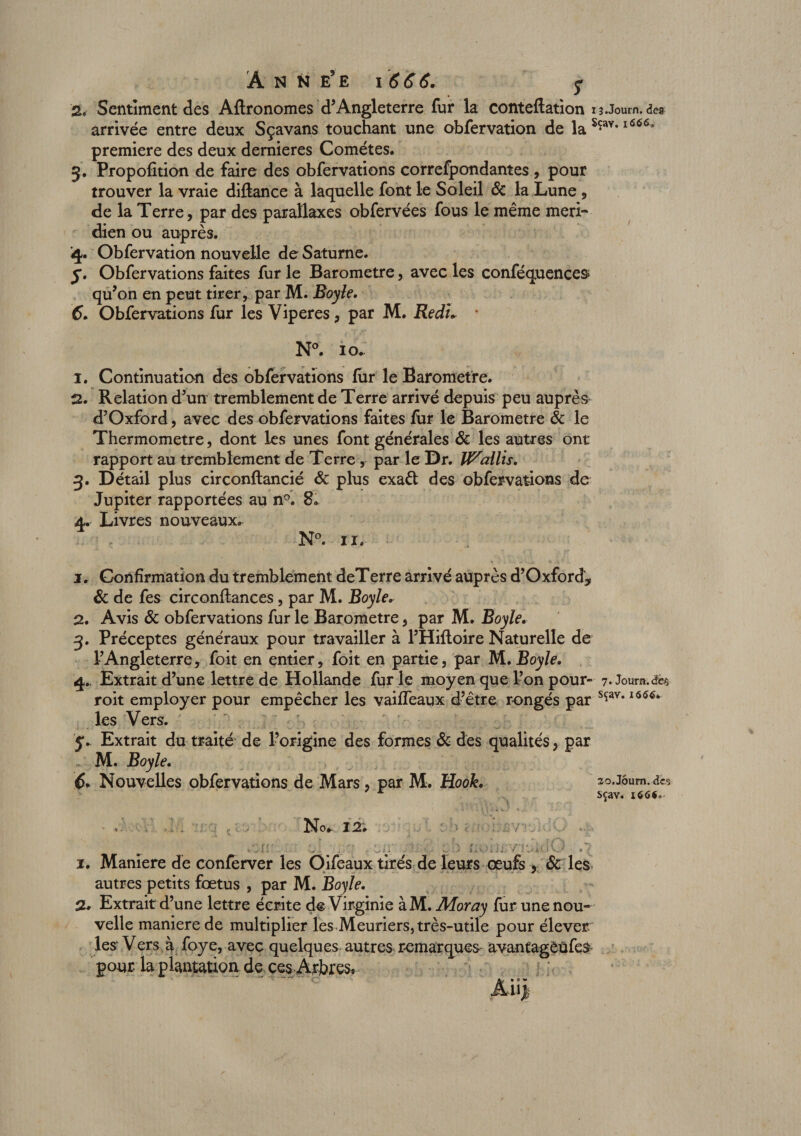 '% Sentiment des Aftronomes d’Angleterre fur la conteftation i î.Journ. des arrivée entre deux Sçavans touchant une obfervation de laSçav*l666&gt; première des deux demieres Comètes. 3. Propofition de faire des obfervations correfpondantes , pour trouver la vraie diftance à laquelle font le Soleil &amp; la Lune , de la Terre, par des parallaxes obfervées fous le même méri¬ dien ou auprès. 4. Obfervation nouvelle de Saturne. j. Obfervations faites fur le Baromètre, avec les conféquences qu’on en peut tirer, par M. Boyle. &lt;5. Obfervations fur les Vipères, par M. Redw N°. 10- 1. Continuation des obfervations fur le Baromètre. 2. Relation d’un tremblement de Terre arrivé depuis peu auprès d’Oxford, avec des obfervations faites fur le Baromètre &amp; le Thermomètre, dont les unes font générales &amp; les autres ont rapport au tremblement de Terre , par le Dr. li^allis. 3. Détail plus circonftancié &amp; plus exaêt des obfervations de Jupiter rapportées au n°. 8. 4. Livres nouveaux. N°. 11. 1. Confirmation du tremblement deTerre arrivé auprès d’Oxford, 6c de fes circonftances, par M. Boyle. 2. Avis 6c obfervations fur le Baromètre, par M. Boyle. 3. Préceptes généraux pour travailler à l’Hiftoire Naturelle de l’Angleterre, foit en entier, foit en partie, par M .Boyle. 4.. Extrait d’une lettre de Hollande furie moyen que l’on pour- 7. Joui», des roit employer pour empêcher les vaiffeaux d’être rongés par sçav* les Vers. Ç. Extrait du traité de l’origine des formes 6c des qualités, par M. Boyle. 6. Nouvelles obfervations de Mars, par M. Hook. so.jôum.&lt;î« sçav. 166#. No. 12. f: . ...v . -, . /'rJuiQ .7 i. Maniéré de conferver les Oifeaux tirés de leurs œufs , 6c les autres petits fœtus , par M. Boyle. a. Extrait d’une lettre écrite de Virginie àM. Moray fur une nou¬ velle maniéré de multiplier les Meuriers, très-utile pour élever les* Vers à foye, avec quelques autres remarques avantagèüfes pour la plantation de ces Arbres*