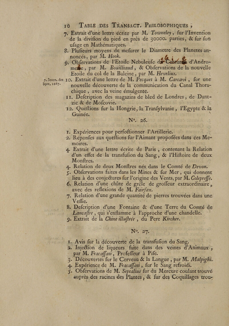 7. Extrait d’une lettre écrite par M. Toiuneley, fur l’Invention de la divifîon du pied en près de 30000. parties, Sc fur fon ufage en Mathématiques. 8. Plufieurs moyens de mefurer le Diamètre des Planètes an¬ noncés , par M. Haok. • £ 9. Obfervations de l’Etoile Nebuleufe cbrCaidirfcB. d’Andro- m eâe , par M. Boiiillïaud, &amp; Obfervations de la nouvelle Etoile du col de la Baleine, par M. Hevelius. 7. Jotirn. des ïo. Extrait d’une lettre de M. Pecquet à M. Carcavi , fur une >çavt 1667. nouvelle découverte de la communication du Canal Thora- chique , avec la veine émuîgente. 11. Defcription des magazins de bled de Londres, de Dant^ zic Sc de Mofcovie. 12. Queftions fur la Hongrie, la Tranfylvanie, l’Egypte Sc la Guinée. N°. 26. 1. Expériences pour perfectionner l’Artillerie. 2. Réponfes aux queftions fur l’Aimant propofées dans ces Mé¬ moires. 4. Extrait d’une lettre écrite de Paris , contenant la Relation d’un effet de la transfulîon du Sang, Sc l’Hiffcoire de deux Monftres. 4. Relation de deux Monftres nés dans le Comté de Devon. 5. Obfervations faites dans les Mines Sc fur Mer, qui donnent lieu à des conjectures fur l’origine des Vents, par M. Coleprejfe. 6. Relation d’une chûte de grêle de groffeur extraordinaire avec des réflexions de M. Fairfœx. 7. Relation d’une grande quantité de pierres trouvées dans une Veflie. 8. Defcription d’une Fontaine Sc d’une Terre du Comté de Lancœflre, qui s’enflamme à l’approche d’une chandelle. 5>. Extrait de la Chine illuftrée , du Pere Kircher. N°. 27. 1. Avis fur la découverte de la transfufïon du Sang. a. InjeCtion de liqueurs faite dans des veines d’Animaux ~9 par M. Fracaffati, Profeffeur à Pife. 3. Découvertes fur le Cerveau Sc la Langue , par M. Malpigkh 4. Expérience de M. Fracajjati, fur le Sang refroidi. y. Obfervations de M. Septalius fur du Mercure coulant trouvé auprès des racines des Plantes ? Sc fur des Coquillages trou*;