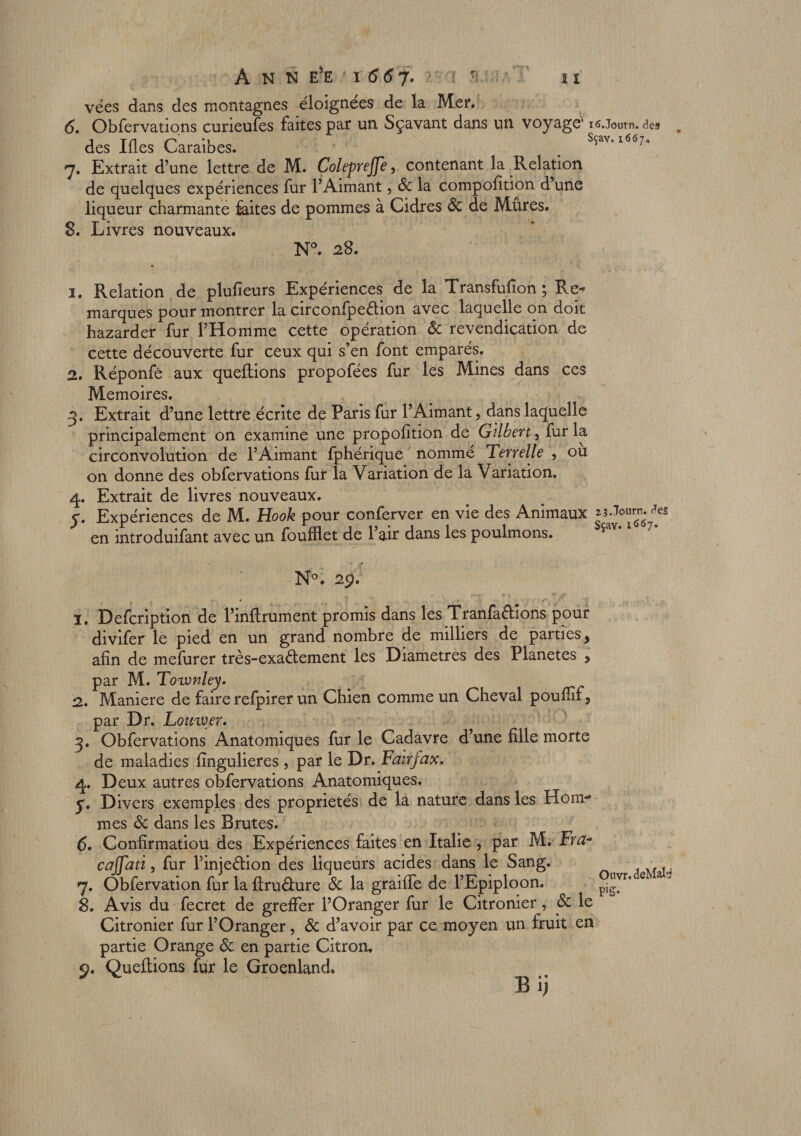 vées dans des montagnes éloignées de la Mer. 6. Obfervations curieufes faites par un Sçavant dans un voyage' nî.Journ. des des Iües Caraïbes. _ Sçav. i6cy„ 7. Extrait d’une lettre de M. Coleprejfe, contenant la Relation de quelques expériences fur l’Aimant, 8c la compofition d’une liqueur charmante Élites de pommes à Cidres 8c de Mûres. 8. Livres nouveaux. N°. 28. 1. Relation de plufieurs Expériences de la Transfufion ; Re-* marques pour montrer la circonfpe&amp;ion avec laquelle on doit hazarder fur l’Homme cette opération 8c revendication de cette découverte fur ceux qui s’en font emparés. 2. Réponfê aux queilions propofées fur les Mines dans ces Mémoires. 3. Extrait d’une lettre écrite de Paris fur l’Aimant, dans laquelle principalement on examine une propofition de Gilbert, fur la circonvolution de l’Aimant fphérique nommé Terrelle , ou on donne des obfervations fur la Variation de la Variation. 4. Extrait de livres nouveaux. y. Expériences de M. Hook pour conferver en vie des Animaux ^es en introduifant avec un foufflet de l’air dans les poulmons. N°. 2p. î. Defcription de l’înftrument promis dans les Tranfa&amp;îons pour divifer le pied en un grand nombre de milliers de parties, afin de mefurer très-exaélement les Diamètres des Planètes , par M. Toronley. 2. Maniéré de faire refpirer un Chien comme un Cheval poufiïf, par Dr. Lomyer. 3. Obfervations Anatomiques fur le Cadavre d’une fille morte de maladies fingulieres , par le Dr. Fan fax. 4. Deux autres obfervations Anatomiques. y. Divers exemples des propriétés de la nature dans les Hom-* mes 8c dans les Brutes. 6. Confirmatiou des Expériences faites en Italie , par M. Frtf- cajfati, fur l’injeélion des liqueurs acides dans le Sang. 7. Obfervation fur la ftru&amp;ure 8c la graille de l’Epiploon. 8. Avis du fecret de greffer l’Oranger fur le Citronier, 8c le Citronier fur l’Oranger, 8c d’avoir par ce moyen un fruit en partie Orange 8c en partie Citron. Queilions fur le Groenland. B ij Ouvr. &lt;3eMate FS-