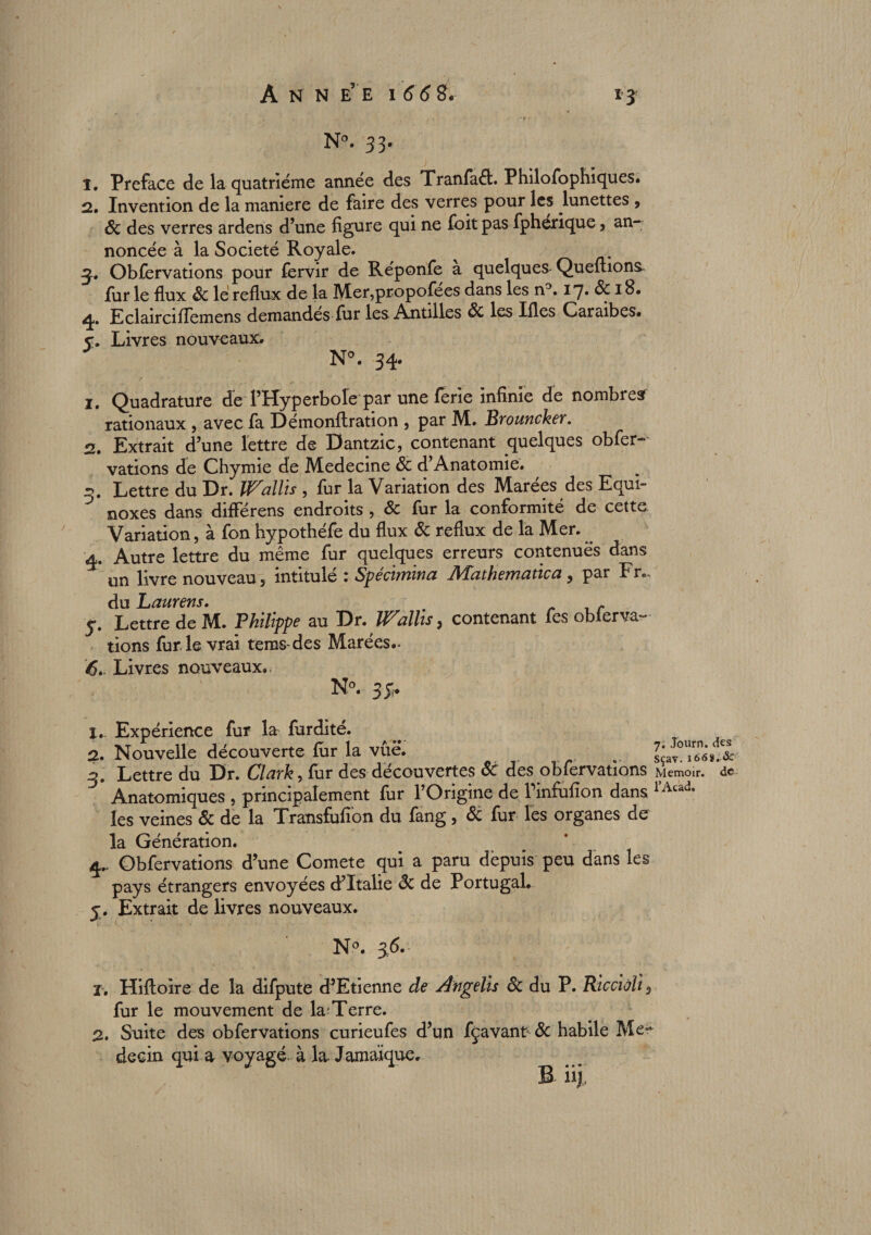 Ann e’ e i 66 SL N°. 33. 1. Préfacé de la quatrième année des Tranfaét. Philofophiques. 2. Invention de la maniéré de faire des verres pour les lunettes , 8c des verres ardens d’une figure qui ne foit pas fphérique, an¬ noncée à la Société Royale. Obfervations pour fervir de Réponfe a quelques Queuions fur le flux 8c le reflux de la Mer,propofees dans les n9. 17» 8c 18. 4. E clair ciffemens demandes fur les Antilles 8c les Ifles Caraibes. v. Livres nouveaux. N°. 34. 1. Quadrature de l’Hyperbole par une ferie infinie de nombres rationaux , avec fa Démonflration , par M. Brouncker. 2. Extrait d’une lettre de Dantzic, contenant quelques obfer¬ vations de Chymie de Medecine 8c d’Anatomie. 3. Lettre du Dr. Wallis , fur la Variation des Marées des Equi- J noxes dans différens endroits , 8c fur la conformité de cette Variation, à fon hypothéfe du flux 8c reflux de la Mer. ^ 4. Autre lettre du même fur quelques erreurs contenues dans un livre nouveau, intitulé : Spécimina Mathemaùca, par Fr- du Laurens. 5. Lettre de M. Philippe au Dr. Wallis, contenant fes oblerva- lions furie vrai tems-des Marées- 6». Livres nouveaux.. N°. 3 y. ï. Expérience fur la fardité. 2. Nouvelle découverte fur la vue. ^ sçav^ï.ï 3. Lettre du Dr. Clark, far des découvertes & des obfervations Memoir. de Anatomiques , principalement fur l’Origine de Tinfiifion dans rAtad- les veines & de la Transfusion du fang , Si fur les organes de la Génération. 4. Obfervations d’une Comete qui a paru depuis peu dans les pays étrangers envoyées d’Italie 8c de Portugal. y. Extrait de livres nouveaux. N°. 3.(5.- T, Hifloire de la difpute d’Etienne de Angelis 8c du P. Riccioli, fur le mouvement de la?Terre. 2. Suite des obfervations curieufes d’un fçavant^ 8c habile Me^ decin qui a voyagé à la. Jamaïque. B iij