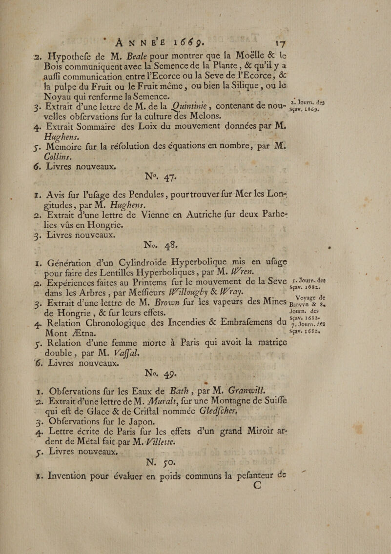 / À N N E5 £ i 6 6 g» x 7 2. Hypothefe de M. Beale pour montrer que la Moelle Sc le Bois communiquent avec la Semence de la Plante, Sc qu’il y a aulîî communication entre l’Ecorce ou la Seve de l’Ecorce, Sc la pulpe du Fruit ou le Fruit même, ou bien la Silique , ou le Noyau qui renferme la Semence. 3. Extrait d’une lettre de M. de la Quinùnie , contenant de nou¬ velles obfervations fur la culture des Melons. 4. Extrait Sommaire des Loix du mouvement données par M. Hughens. y. Mémoire fur la réfolution des équations en nombre, par M. Collins. 6. Livres nouveaux. N°. 47. î. Avis fur l’ufage des Pendules, pour trouver fur Mer les Lon¬ gitudes , par M. Hughens. 2. Extrait d’une lettre de Vienne en Autriche fur deux Parhe- lies vûs en Hongrie. 3. Livres nouveaux. No. 48. 1. Génération d’un Cylindroïde Hyperbolique mis en ufage pour faire des Lentilles Hyperboliques, par M. Wyen. 2. Expériences faites au Printems fur le mouvement de la Seve dans les Arbres, par Meilleurs iVillougby SclVray. 3. Extrait d une lettre de M. Brown [ut les vapeurs des Mines de Hongrie , Sc fur leurs effets. 4. Relation Chronologique des Incendies Sc Embrafemens du Mont Ætna. y. Relation d’une femme morte à Paris qui avoît la matrice double, par M. Vajfal. 6. Livres nouveaux. 4P* m 1. Obfervations fur les Eaux de Bath , par M. Granwill. 2. Extrait d’une lettre de M. Aïuralt, fur une Montagne de SuÜîe qui éft de Glace Sc de Criflal nommée Gledfcher. 3. Obfervations fur le Japon. 4. Lettre écrite de Paris fur les effets d’un grand Miroir ar¬ dent de Métal fait par M. Villette. y. Livres nouveaux. N. yo. ï. Invention pour évaluer en poids communs la pefanteur de 2. Jour», des sçav, 1669. 5. Journ. des Sçav. 1682. Voyage de Brovvn &amp; Journ. des Sçav. 1682. 7. Journ. dC3 sçav. 1682*