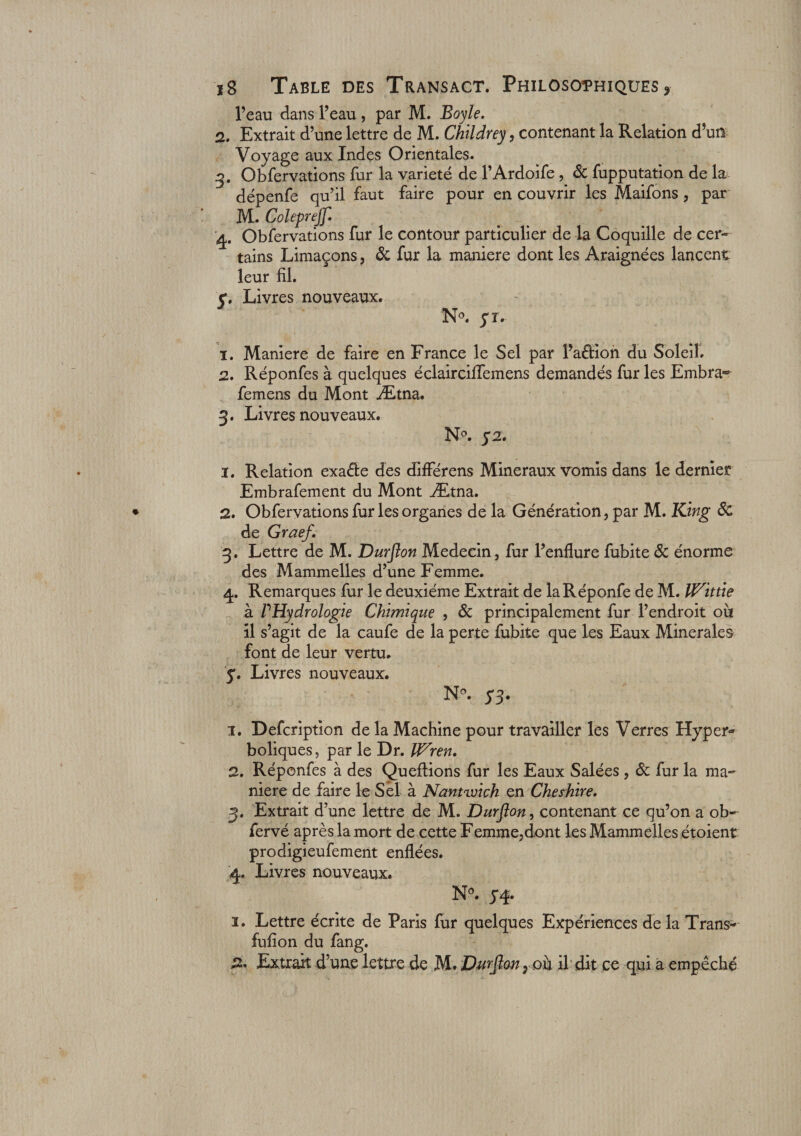 l’eau dans l’eau , par M. Boyle. 2. Extrait d’une lettre de M. Childrey, contenant la Relation d’un Voyage aux Indes Orientales. 3. Obfervations fur la variété de l’Ardoife , &amp; fupputation de la dépenfe qu’il faut faire pour en couvrir les Maifons, par M. Colepref 4. Obfervations fur le contour particulier de la Coquille de cer¬ tains Limaçons, &amp; fur la maniéré dont les Araignées lancent leur fil. y. Livres nouveaux. N°. y t. 1. Maniéré de faire en France le Sel par l’aétion du Soleil. 2. Réponfes à quelques éclairciffemens demandés fur les Embra*^ femens du Mont Ætna. 3. Livres nouveaux. N°. y 2. 1. Relation exaéfce des différens Minéraux vomis dans le dernier Embrafement du Mont Ætna. 2. Obfervations fur les organes de la Génération, par M. King ôc de Graef. 3. Lettre de M. Durflon Médecin, fur l’enflure fubite ôc énorme des M annuelles d’une Femme. 4. Remarques fur le deuxième Extrait de laRéponfe de M. à l'Hydrologie Chimique , &amp; principalement fur l’endroit oh il s’agit de la caufe de la perte fubite que les Eaux Minérales font de leur vertu, y. Livres nouveaux. N°. yy. 1. Defcription de la Machine pour travailler les Verres Hyper» boliques, par le Dr. If^ren. 2. Réponfes à des Queflions fur les Eaux Salées , ôc fur la ma¬ niéré de faire le Sel à Nantroich en Cheshire. 3. Extrait d’une lettre de M. Durflon, contenant ce qu’on a ob- fervé après la mort de cette Femme,dont les Mammelles étoient prodigieufement enflées. 4. Livres nouveaux. N°. y 4. 1. Lettre écrite de Paris fur quelques Expériences delà Trans- fufion du fang. 2. Extrait d’une lettre de M* Durflon, ou il dit ce qui a empêché