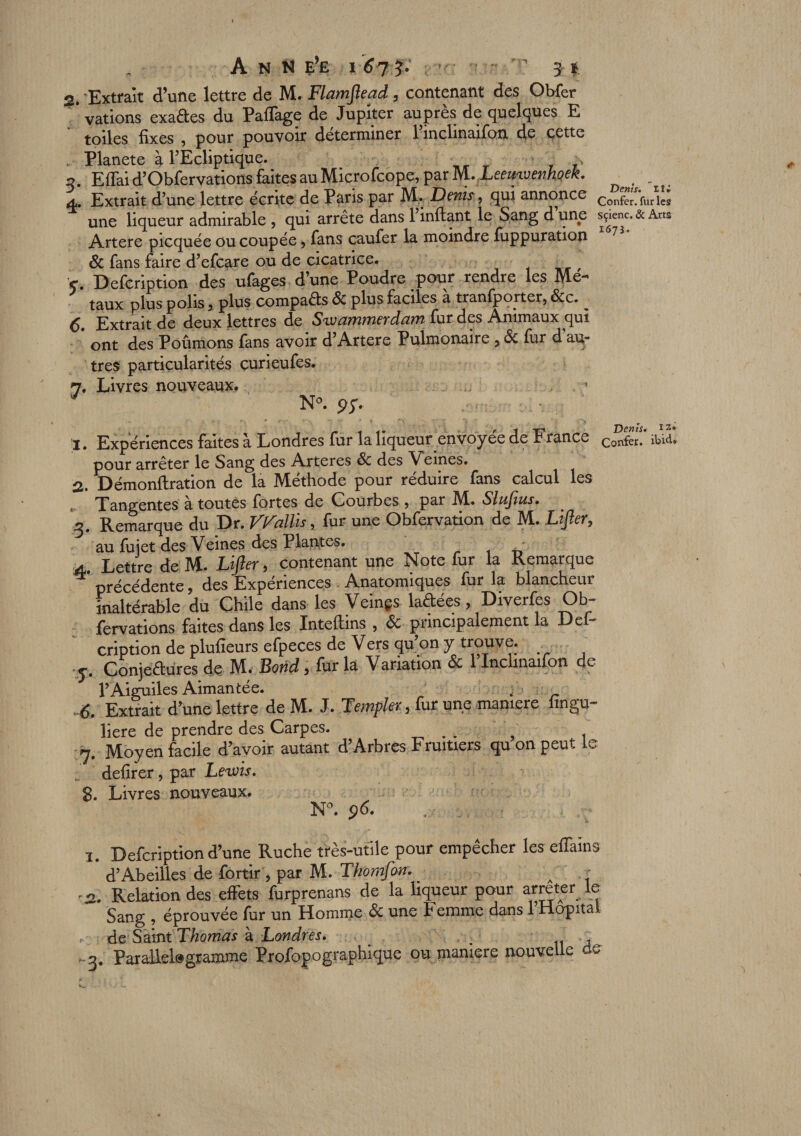 r 2. Extrait d’une lettre de M. Flamjlead , contenant des Obfer ’ vations exades du Paflage de Jupiter auprès de quelques E toiles fixes , pour pouvoir déterminer l’inclinaifon de cette Planete à l’Ecliptique. \ q Effai d’Obfervations faites au Microfcope, par M. Leeinvenhoek. 4. Extrait d’une lettre écrite de Paris par M. Denis, qui annonce c?^V«rîî; une liqueur admirable , qui arrête dans 1 inftant le Sang d une s^enc. &amp; Arts Artere picquée ou coupée, fans caufer la moindre fuppuration 7 Sc fans faire d’efcare ou de cicatrice. 5*. Defcription des ufages d’une Poudre pour rendre les Mé¬ taux plus polis, plus compaêts Sc plus faciles a tranfporter, Scc. 6. Extrait de deux lettres de Swammerdam fur des Animaux qui ont des Poûmons fans avoir d’Artere Pulmonaire , Sc fur d au¬ tres particularités çurieufes. 7. Livres nouveaux. 1 * 3 J N°. or. 1. Expériences faites à Londres fur la liqueur envoyée de France Confer. ibid pour arrêter le Sang des Arteres Sc des Veines. 2. Démonftration de la Méthode pour réduire fans calcul les , Tangentes à toutes fortes de Courbes , par M. Sluftus. 3. Remarque du Dr. V^allis, fur une Obfervation de M. Lifter, au fujet des Veines des Plantes. 4. Lettre de M. Lifter, contenant une Note fur la Remarque ^ précédente, des Expériences Anatomiques fur la blancheur inaltérable du Chile dans les Veinçs laêtees, Diverfes Ob fervations faites dans les Inteftins , Sc principalement la Def* cription de pluheurs efpeces de Vers qu’on y trouve, y. Conjectures de M. Bond, fur la Variation Sc 1 Inclinaifon de YAiguiles Aimantée. w • ^ 6. Extrait d’une lettre de M. J. Templer, fur une maniéré iingu- liere de prendre des Carpes. k 7. Moyen facile d’avoir autant d’Arbres Fruitiers qu on peut le defirer, par Leivis. 8. Livres nouveaux. N°. 96. .. ,, : - * 1. Defcription d’une Ruche très-utile pour empêcher les effams d’Abeilles de fortir, par M. Thomfan. - • 2. Relation des effets furprenans de la liqueur pour arrêter le Sang , éprouvée fur un Homme &amp; une Femme dans l’Hôpital &lt; de Saint Thomas à Londres. ; - 3. Parallélogramme Profopographique ou maniéré nouvelle do