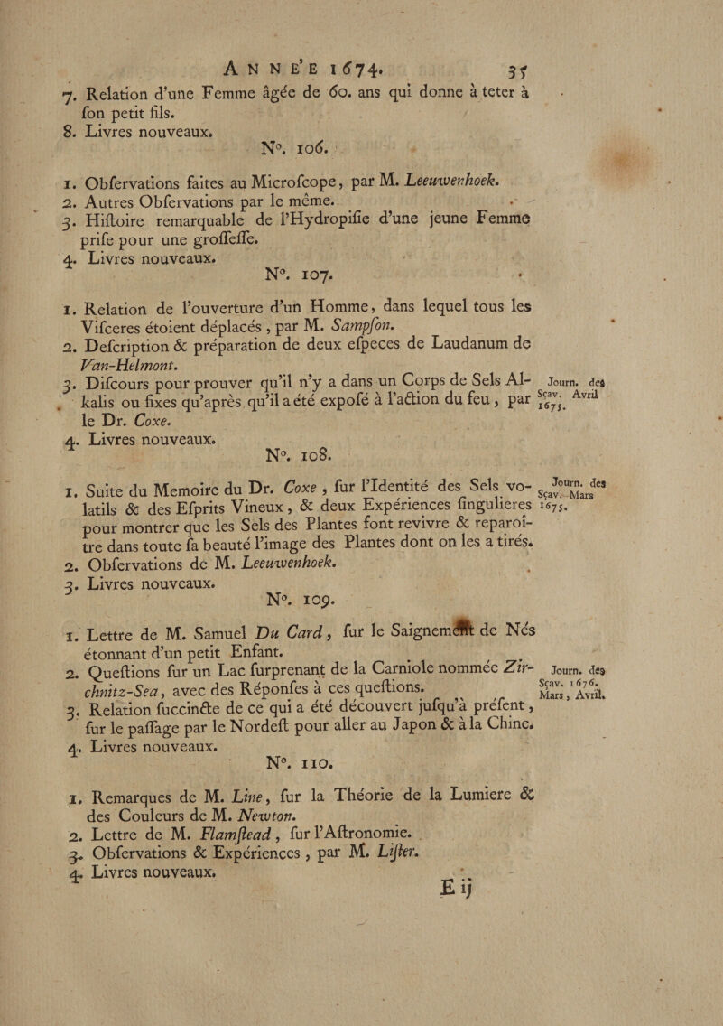 7. Relation d’une Femme âgée de 60. ans qui donne àteter à fon petit fils. 8. Livres nouveaux. N°. 106. 1. Obfervations faites au Microfcope, par M• Leemvenhoek. 2. Autres Obfervations par le même. 3. Hifloire remarquable de FHydropifie d’une jeune Femme prife pour une grofTefle. 4. Livres nouveaux. N°. 107. 1. Relation de l’ouverture d’un Homme, dans lequel tous les Vifceres étoient déplacés , par M. Sampfon. 2. Defcription &amp; préparation de deux efpeces de Laudanum de Van-Helmont. 3. Difcours pour prouver qu’il n’y a dans un Corps de Sels Al- Journ. defl kalis ou fixes qu’après qu’il a été expofé à l’aélion du feu, par Avr^ le Dr. Coxe. 4. Livres nouveaux. N°. 108. 1. Suite du Mémoire du Dr. Coxe , fur l’Identité des Sels vo- Sça^u™;rfs latils &amp; des Efprits Vineux, &amp; deux Expériences fingulieres x67S, pour montrer que les Sels des Plantes font revivre &amp; reparoî- tre dans toute fa beauté l’image des Plantes dont on les a tirés. 2. Obfervations de M. Leeuivenhoek, 3. Livres nouveaux. N°. 10p. î. 2. 3? 4. Lettre de M. Samuel Du Gard, fur le Saignem A de Nés étonnant d’un petit Enfant. Quefhons fur un Lac furprenant de la Carniole nommee Zir~ chnitz-Sea, avec des Reponfes a ces queftions. Relation fuccinfte de ce qui a été découvert jufqu’à prefent, fur le pafifage par le Nordeit pour aller au Japon &amp; à la Chine. Livres nouveaux. Journ. des Sçav. 1676. Mars, Avril. N°. 110. 1. Remarques de M. Line, fur la Théorie de la Lumière ÔÇ des Couleurs de M. Newton. 2. Lettre de M. Flamflead, fur l’Aftronomie. . 3* Obfervations &amp; Expériences, par M. Lifter. 4. Livres nouveaux. * Eij