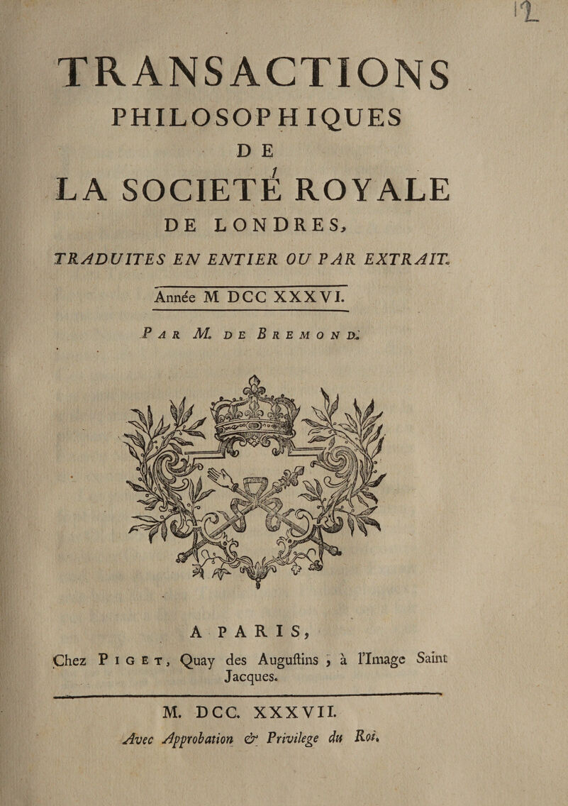 TRANSACTIONS PHILOSOPH IQUES D E LA SOCIETE ROYALE DE LONDRES, TRADUITES EN ENTIER OU PAR EXTRAIT Année M DCC XXXVI. Par AL de B r e m o n d* A PARIS, Chez P i G et, Quay des Àuguftins &gt; à limage Saine Jacques. M. DCC XXXVII. Avec Approbation &amp; Privilège du Roi*