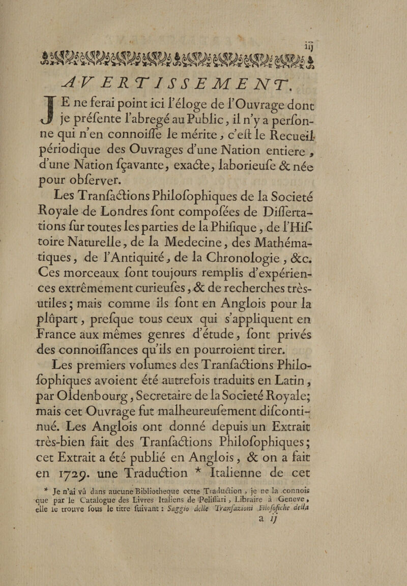 JE ne ferai point ici l’éloge de l’Ouvrage dont je prélente l’abrégé au Public, il n’y a perlon- ne qui n’en connoi(Te le mérite, c’eft le Recueil- périodique des Ouvrages d’une Nation entière , d’une Nation fçavante, exaéte, laborieufe &amp; née pour obferver. Les Tranfaétions Philolophiques de la Société Royale de Londres font compofëes de Dillerta- tions fur toutes les parties de la Phifique , de i Hif toire Naturelle, de la Medecine, des Mathéma¬ tiques , de l’Antiquité, de la Chronologie , Scc. Ces morceaux font toujours remplis d’expérien¬ ces extrêmement curieufes, &amp; de recherches très- utiles ; mais comme ils font en Anglois pour la plupart, prefque tous ceux qui s’appliquent en France aux mêmes genres d’étude, font privés des connoilîànces qu’ils en pourroient tirer. Les premiers volumes des Tranlàétions Philo¬ lbphiques avoient été autrelois traduits en Latin, par Oldenbourg, Secrétaire de la Société Royale; mais cet Ouvrage fut malheureulement difconti- nué. Les Anglois ont donné depuis un Extrait très-bien fait des Tranlàétions Philofophiques ; cet Extrait a été publié en Anglois, &amp; on a fait en 172p. une Traduétion * Italienne de cet * Je n’ai vu dans aucune Bibliothèque cette Tiaduétion , je ne la connois que par le Catalogue des Livres Italiens de Peliffari, Libraire à Geneve , elle ie trouve fous le titre fuivant : Saggio ckile Tranfazioni Filofofiche délia