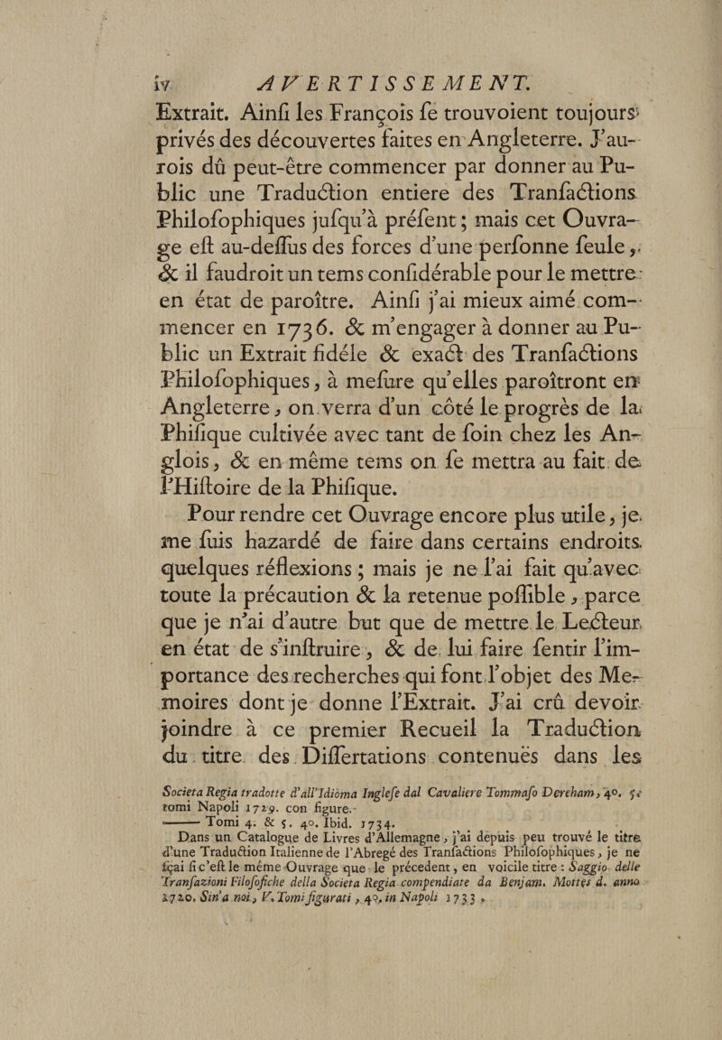 Extrait. Ain fi les François fe trouvoient toujours» privés des découvertes faites en Angleterre. J’au- rois dû peut-être commencer par donner au Pu¬ blic une Traduélion entière des Tranfaélions Philofophiques jufqu’à préfent ; mais cet Ouvra¬ ge eft au-deflùsdes forces d’une perfonne feule,. Sc il faudroit un tems confidérable pour le mettre - en état de paraître. Ainfi j’ai mieux aimé com¬ mencer en 1736. Sc m’engager à donner au Pu¬ blic un Extrait fidèle Sc exaéi des Tranfaélions Philofophiques, à mefitre qu’elles paraîtront ère Angleterre, on verra d’un côté le progrès de la» Phifique cultivée avec tant de foin chez les An- glois, Sc en même tems on fe mettra au fait de. l’Hiftoire de la Phifique. Pour rendre cet Ouvrage encore plus utile, je. me fuis hazardé de faire dans certains endroits, quelques réflexions ; mais je ne l’ai fait qu’avec toute la précaution Sc la retenue poflible, parce que je n’ai d’autre but que de mettre le Le.éleur en état de s’inftruire , Sc de lui faire fentir l’im¬ portance des recherches qui font l’objet des Mé¬ moires dont je donne l’Extrait. J’ai crû devoir, joindre à ce premier Recueil la Traduélion du titre, des DilTertations contenues dans les Societa Regia tradotte d’aWldioma Inglefe dal Cavalière Tommafo Dereham, 40. U tomi Napoli 1719. con figure.' «-* Tomi 4. &amp; 5. 40. Ibid. J734. Dans un Cataloguée de Livres d’Allemagne, fai depuis peu trouvé le titre d’une Traduélion Italienne de l’Abrégé des Tranfaélions Philofophiques, je ne fiçai fi c’eft le même Ouvrage que le précèdent, en voicile titre : Saggio delle Tranfazioni Filofofche délia Societa Regia compendiate da Benjam. Mottes d, anno 1.7 2.0, Stria mi, V, Tomi figurât i, 49, in Napoli 2733 0