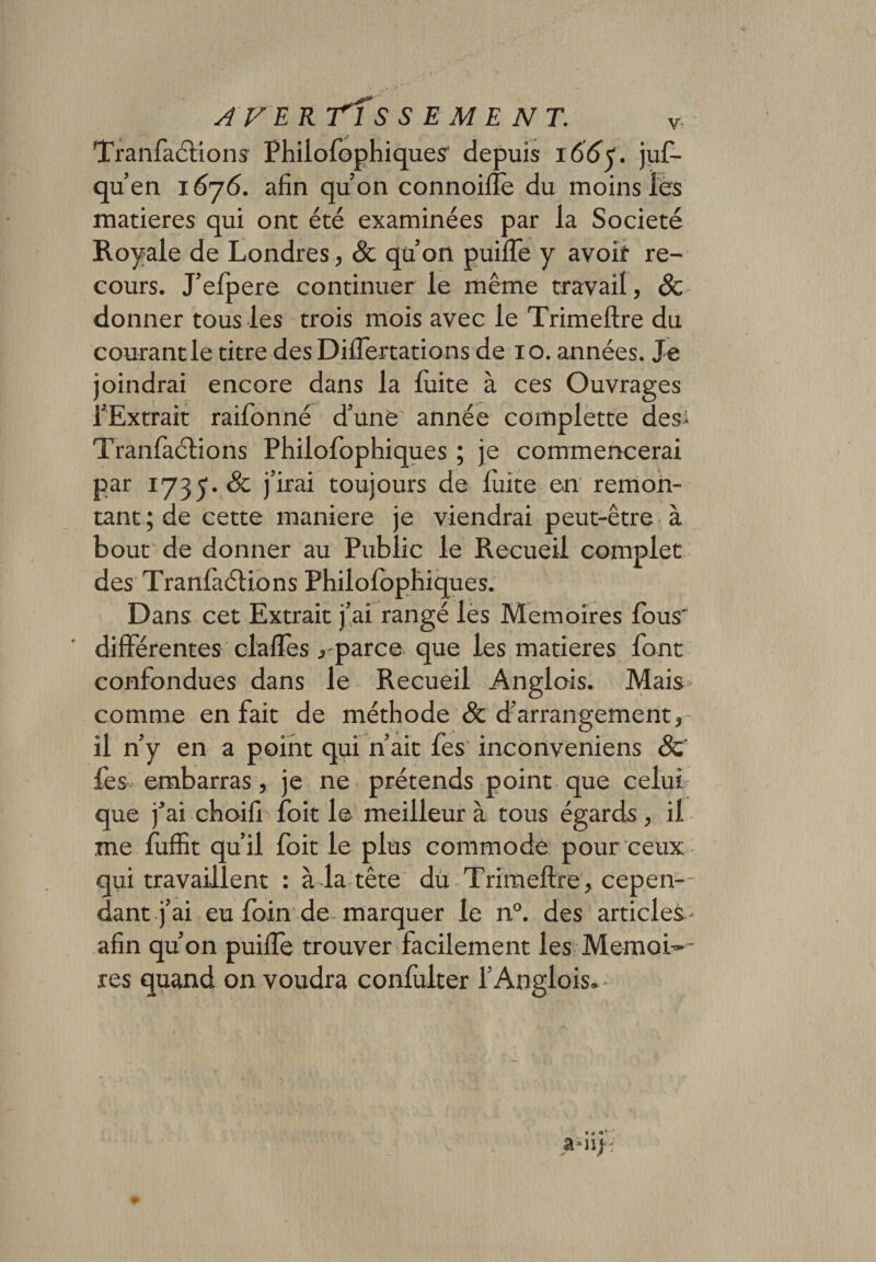 Tranfaétiom Philofophiques depuis 166 &lt;. juf- qu’en 1676. afin quon connoifle du moins lés matières qui ont été examinées par la Société Royale de Londres , &amp; qu’on puiiTe y avoif re¬ cours. J’efpere continuer le même travail, &amp; donner tous les trois mois avec le Trimeftre du courant le titre des Diifertations de 10. années. Je joindrai encore dans la fuite à ces Ouvrages l’Extrait raifonné d’une année complette des- Tranfàclions Philofophiques ; je commencerai par 1735. &amp; j’irai toujours de Elite en remon¬ tant ; de cette maniéré je viendrai peut-être à bout de donner au Public le Recueil complet des Tranfaétions Philofophiques. Dans cet Extrait j’ai rangé les Mémoires fous' différentes clafïes , parce que les matières font confondues dans le Recueil Anglois. Mais comme en fait de méthode &amp; d’arrangement, il n’y en a point qui n’ait fes inconveniens 8c fes embarras, je ne prétends point que celui que j’ai choifi foit le meilleur à tous égards , il me luffit qu’il foit le plus commode pour ceux qui travaillent : à la tête du Trimeftre, cepen¬ dant j’ai eu foin de marquer le n°. des articles- afin qu’on puifte trouver facilement les Mémoi¬ res quand on voudra confulter l’Anglois,