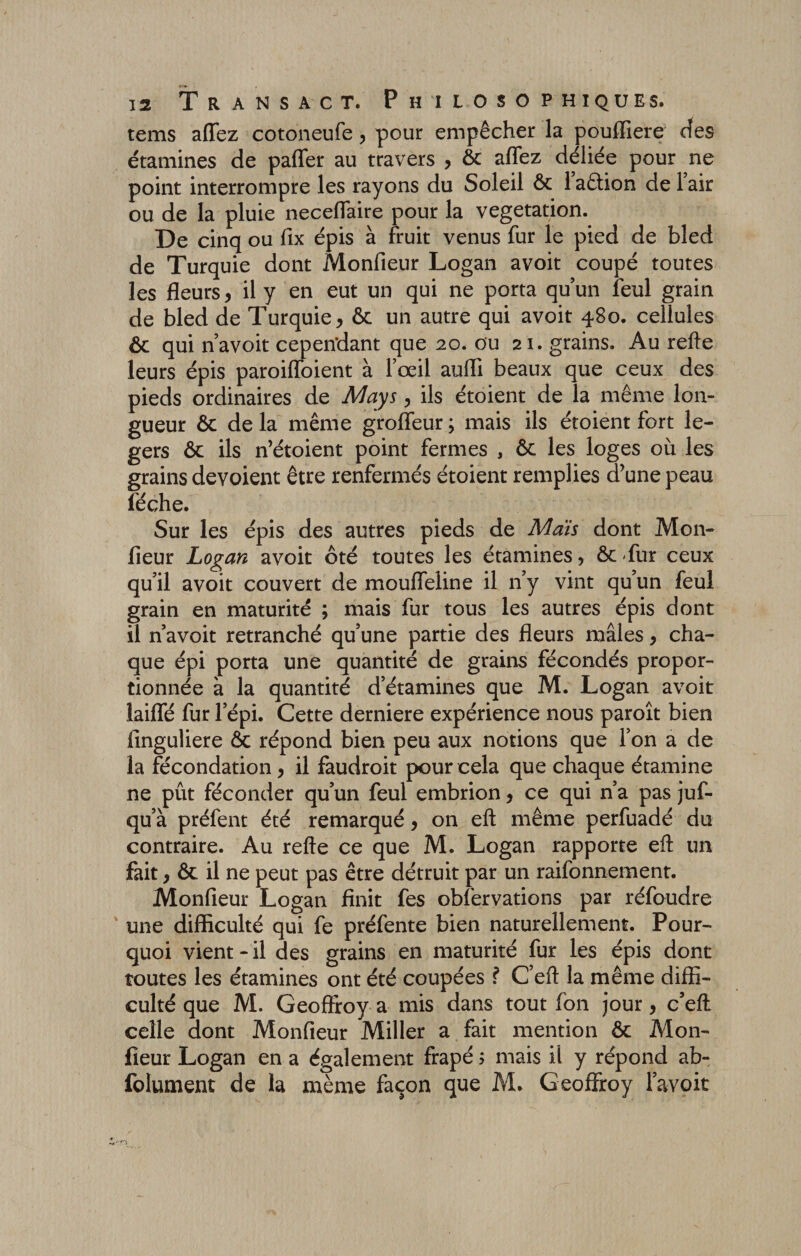 tems affez cotoneufe , pour empêcher la pouffiere des étamines de paffer au travers , ôc affez déliée pour ne point interrompre les rayons du Soleil ôc 1 aêtion de 1 air ou de la pluie neceffaire pour la végétation. De cinq ou fix épis à fruit venus fur le pied de bled de Turquie dont Monfieur Logan avoit coupé toutes les fleurs, il y en eut un qui ne porta qu’un feul grain de bled de Turquie, &amp; un autre qui avoit 480. cellules ôc qui n’avoit cependant que 20. ou 21. grains. Au refte leurs épis paroiffoient à l’œil auffi beaux que ceux des pieds ordinaires de May s, ils étoient de la même lon¬ gueur ôc de la même groffeur ; mais ils étoient fort lé¬ gers ôc ils n’étoient point fermes , ôc les loges où les grains dévoient être renfermés étoient remplies d’une peau lèche. Sur les épis des autres pieds de Maïs dont Mon- fleur Logan avoit ôté toutes les étamines, ôc-fur ceux qu’il avoit couvert de mouffeline il n’y vint qu’un feul grain en maturité ; mais fur tous les autres épis dont il n’avoit retranché qu’une partie des fleurs mâles, cha¬ que épi porta une quantité de grains fécondés propor¬ tionnée à la quantité d’étamines que M. Logan avoit laiffé fur l’épi. Cette derniere expérience nous paroît bien finguliere ôc répond bien peu aux notions que l’on a de la fécondation , il faudroit pour cela que chaque étamine ne pût féconder qu’un feul embrion, ce qui n’a pas juf- qu’à préfent été remarqué, on eft même perfuadé du contraire. Au refte ce que M. Logan rapporte eft un fait, ôc il ne peut pas être détruit par un raifonnement. Monfieur Logan finit fes obfervations par réfoudre une difficulté qui fe préfente bien naturellement. Pour¬ quoi vient - il des grains en maturité fur les épis dont toutes les étamines ont été coupées ? C’eft la même diffi¬ culté que M. Geoffroy a mis dans tout fon jour, c’eft celle dont Monfieur Miller a fait mention ôc Mon¬ fieur Logan en a également frapé ; mais il y répond ab- folument de la même façon que M. Geoffroy l’avoit