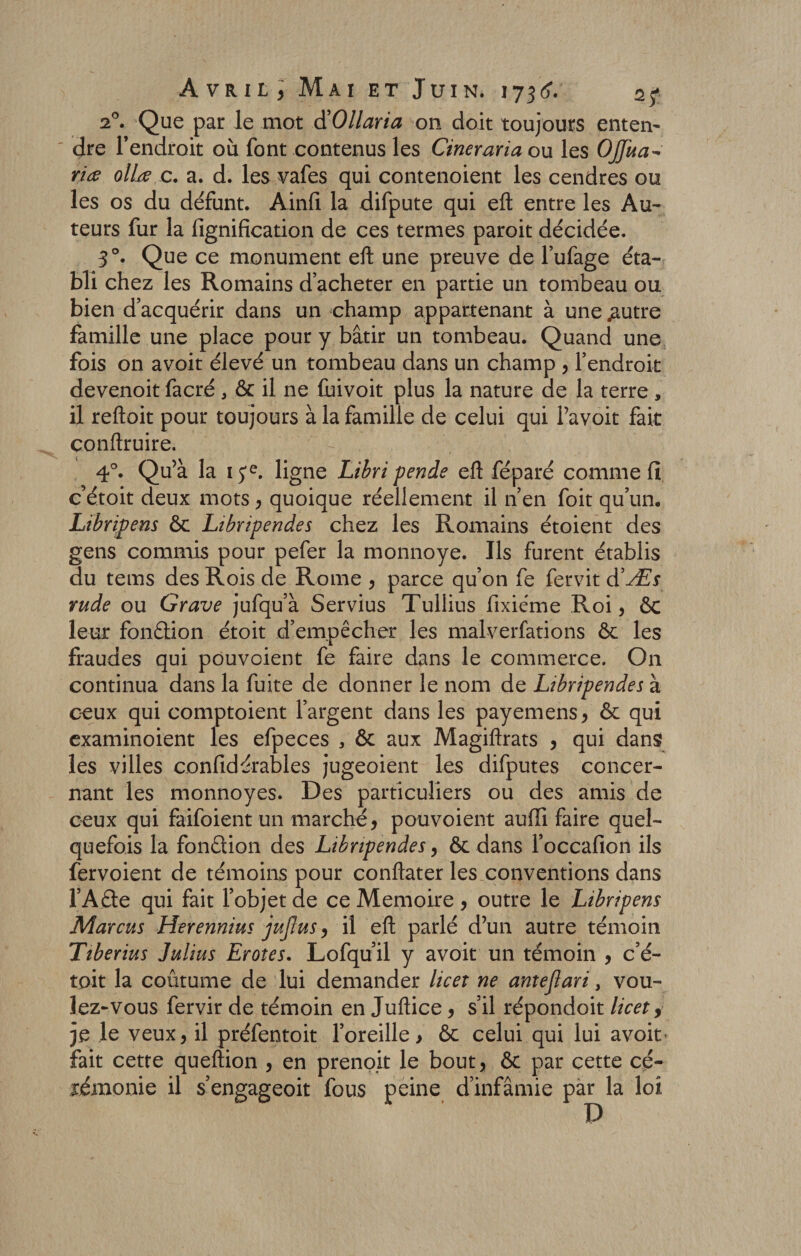 20. Que par le mot d’Ollaria on doit toujours enten- dre l’endroit où font contenus les Cineraria ou les Ojfua- ria ollœ c. a. d. les vafes qui contenoient les cendres ou les os du défunt. Ainfi la difpute qui eft entre les Au¬ teurs fur la fignification de ces termes paroit décidée. 3°. Que ce monument eft une preuve de l’ufage éta¬ bli chez les Romains d’acheter en partie un tombeau ou bien d’acquérir dans un champ appartenant à une jautre famille une place pour y bâtir un tombeau. Quand une fois on avoit élevé un tombeau dans un champ , l’endroit devenoit facré , ôc il ne fuivoit plus la nature de la terre , il reftoit pour toujours à la famille de celui qui l’avoit fait conftruire. 4°. Qu’à la 1 ye. ligne Libri pende eft féparé comme fi c étoit deux mots, quoique réellement il n’en foit qu’un. Libripens ôc Libripendes chez les Romains étoient des gens commis pour pefer la monnoye. Ils furent établis du tems des Rois de Rome , parce qu’on fe fervit d’Æs rude ou Grave jufqu’à Servius Tullius fixiéme Roi, 6c leur fonction étoit d’empêcher les malverfations ôc les fraudes qui pouvoient fe faire dans le commerce. On continua dans la fuite de donner le nom de Libripendes à ceux qui comptoient l’argent dans les payemens, ôc qui examinoient les efpeces , ôt aux Magiftrats , qui dans les villes confidérables jugeoient les difputes concer¬ nant les monnoyes. Des particuliers ou des amis de ceux qui faifoient un marché, pouvoient aulîi faire quel¬ quefois la fonction des Libripendes, ôc dans l’occafion ils fervoient de témoins pour conftater les conventions dans l’Aéte qui fait l’objet de ce Mémoire , outre le Libripens Marcus Herennius jujius, il eft parlé d’un autre témoin Ttberius Julius Erotes. Lofqu il y avoit un témoin , c’é- toit la coutume de lui demander lie et ne antejlari, vou¬ lez-vous fervir de témoin en Juftice , s’il répondoit licet, je le veux, il préfentoit l’oreille &gt; ôc celui qui lui avoit* fait cette queftion , en prenoit le bout, ôc par cette cé¬ rémonie il s’engageoit fous peine d’infâmie par la loi