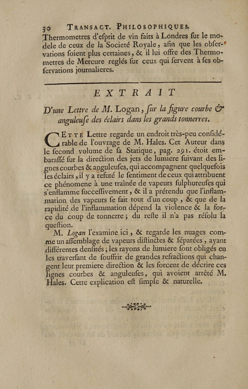 Thermomètres d’efprit de vin faits à Londres fur le mo¬ dèle de ceux de la Société Royale, afin que les obfer-' vations foient plus certaines, ôc il lui offre des Thermo¬ mètres de Mercure réglés fur ceux qui fervent à fes ob- fervations journalières. . EXTRAIT D 'une Lettre de M. Logan, fur la figure courbe &amp; anguleufe des éclairs dans les grands tonnerres. CEtte Lettre regarde un endroit très-peu confidé- rablede l’ouvrage de M. Haies. Cet Auteur dans le fécond volume de fa Statique, pag. 291. étoit em- baraffé fur la direction des jets de lumière fuivant des li¬ gnes courbes &amp; anguleufes, qui accompagnent quelquefois les éclairs , il y a réfuté le fentiment de ceux qui attribuent ce phénomène à Une traînée de vapeurs fulphureules qui s’enflamme fucceflivement, ôc il a prétendu que l’inflam¬ mation des vapeurs fe fait tout d’un coup , ôc que de la rapidité de l’inflammation dépend la violence ôc la for¬ ce du coup de tonnerre ; du refte il n’a pas réfolu la queftion. M. Logan l’examine ici, ôc regarde les nuages com¬ me un aflemblage de vapeurs diflinCtes ôc féparées , ayant differentes denfités ; les rayons de lumière font obligés en les traverfant de fouffrir de grandes réfractions qui chan¬ gent leur première direction ôc les forcent de décrire ces lignes courbes ôc anguleufes, qui avoient arrêté M. Haies. Cette explication eft Ample ôc naturelle. ,