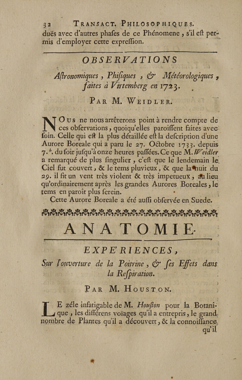 dues avec d’autres phafes de ce Phénomène , s’il eft per¬ mis d’employer cette expreflion. observations Agronomiques , Phifiques , &amp; Météorologiques , faites à Virtemberg en 1723- . Par M. Veidler. N O us ne nous arrêterons point à rendre compte de ces obfervations, quoiqu’elles paroiffent faites avec foin. Celle qui eft la plus détaillée eft la defcription d une Aurore Boreale qui a paru le 27. Octobre 1733. depuis 7.h. du foir jufqu’à onze heures paffees. Ce que M. W*eidler a remarqué de plus fingulier , c’eft que le lendemain le. Ciel fut couvert &gt; ôc le tems pluvieux, ôc que la%iuit du 2p. il fit un vent très violent ôc très impétueux , Milieu qu’ordinairement après les grandes Aurores Boréales ,1e tems en paroît plus ferein. Cette Aurore Boreale a été aufli obfervée en Suede. A N A T O M I E EXPE RIENCES, Sur ïouverture de la Poitrine, &amp; Je s Effets dans la Rejpiration. Par M. Houston. LE zélé infatigable de M. Houfton pour la Botani¬ que , les différens voïages qu’il a entrepris, le grand nombre de Plantes qu’il a découvert, ôc la connoiffance qu’il