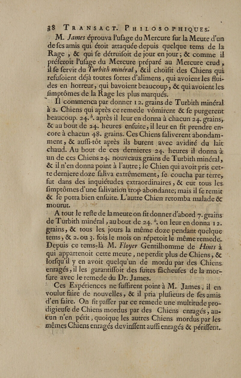 M. James éprouva l’ufage du Mercure fur la Meute d’un de fes amis qui étoit attaquée depuis quelque tems de la Rage , ôc qui fe détruifoit de jour en jour ; ôc comme il préferoit Pufage du Mercure préparé au Mercure crud , il fe fervit du Turbith minéral, ôcil choifit des Chiens qui refufoient déjà toutes fortes d’alimens, qui avoient les flui¬ des en horreur, qui bavoient beaucoup, ôc qui avoient les fimptômes de la Rage les plus marqués. Il commença par donner 12. grains de Turbith minéral à 2. Chiens qui après ce remede vomirent ôc fe purgèrent beaucoup. 24.h. après il leur en donna à chacun 24. grains, Ôc au bout de 24. heures enfuite, il leur en fit prendre en¬ core à chacun 48. grains. Ces Chiens faliverent abondam¬ ment, fie auffi-tôt après ils burent avec avidité du lait chaud. Au bout de ces dernieres 24. heures il donna à un de ces Chiens 24. nouveaux grains de Turbith minéral, ôc il n’en donna point à l’autre; le Chien qui avoit pris cet¬ te derniere doze faliva extrêmement, fe coucha par terre, fut dans des inquiétudes extraordinaires, ôc eut tous les fimptômes d’une falivation trop abondante; mais il fe remit ôc fe porta bien enfuite. L’autre Chien retomba malade ôc mourut. A tout le refte de la meute on fit donner d’abord 7. grains de Turbith minéral, au bout de 24. K on leur en donna 12. grains, ôc tous les. jours la même doze pendant quelque tems , Ôc 2„ou 3. fois le mois on répetoitle même remede. Depuis ce tems-là M. Ployer Gentilhomme de Hints à qui a^partenoit cette meute, neperdit plus de Chiens, ôc lorfqu il y en avoit quelqu’un de mordu par des Chiens enragés,il les garantiffoit des fuites fâcheufes de la mor- fure avec le remede du Dr. James. Ces Expériences ne fuffirent point à M. James , il en voulut faire de nouvelles, ôc il pria plufieurs de fes amis d’en faire. On fit pafier par ce remede une multitude pro- digieufe de Chiens mordus par des Chiens enragés, au¬ cun n’en périt, quoique les autres Chiens mordus par les mêmes Chiens enragés devinflent auiïi enragés ôc périffent.