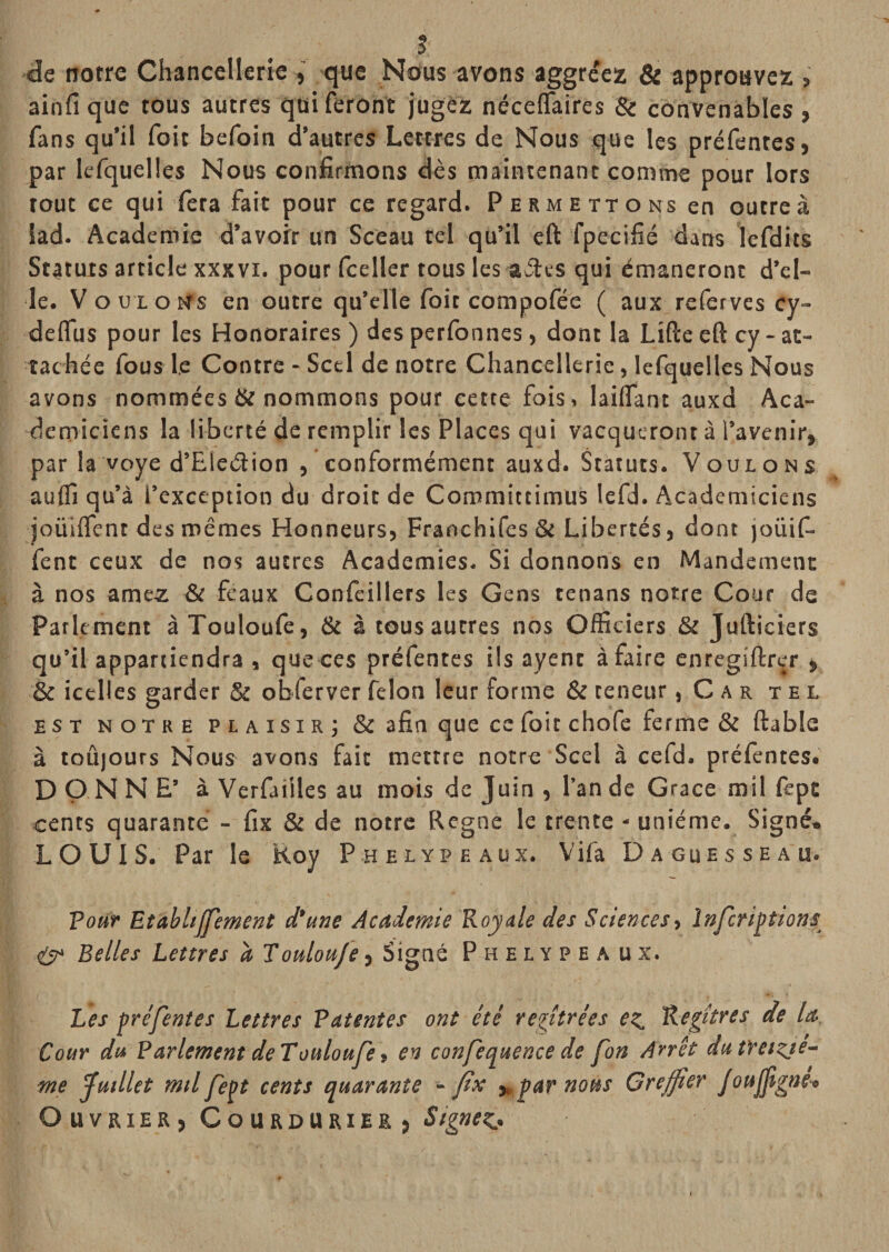 s •de notre Chancellerie , que Nûus avons aggréez &amp; approuvez , ainfi que tous autres qui feront jugez néceffaires &amp; convenables &gt; fans qu’il foit befoin d’autres Lettres de Nous que les préfentes, par lefquelles Nous confirmons dès maintenant comme pour lors tout ce qui fera fait pour ce regard. Permettons en outre à lad. Academie d’avoir un Sceau tel qu’il eft fpecifié dans lefdits Statuts article xxxvi. pour fceller tous les aétes qui émaneront d’el¬ le. V O U L O tts en outre qu’elle foit compofée ( aux referves cy- deflus pour les Honoraires ) des perfonnes, dont la Lifte eft cy - at¬ tachée fous le Contre - Scel de notre Chancellerie, lefquelles Nous avons nommées &amp; nommons pour cette fois, lailTant auxd Aca¬ démiciens la liberté de remplir les Places qui vacqueronrà l’avenir, par la voye d’Eledion , conformément auxd. Statuts. Voulons auflî qu’à l’exception du droit de Committimus lefd. Académiciens joüiifent des mêmes Honneurs, Franchifes &amp; Libertés, dont joüif- fent ceux de nos autres Academies. Si donnons en Mandement à nos amez &amp; feaux Confeillers les Gens tenans notre Cour de Parlement àTouloufe, &amp; à tous autres nos Officiers &amp; Jufticiers qu’il appartiendra , que ces préfentes ils ayent à faire enregiftrer , &amp; icelles garder &amp; obferver félon leur forme &amp; teneur, C a r tel EST NOTRE PLAIS! RJ &amp; afin quc cc foit chofe ferme &amp; ftable à toûjours Nous avons fait mettre notre Scel à cefd. préfentes. DONNE’ à Verfailles au mois de Juin , l’an de Grâce mil fept cents quarante - fix &amp; de notre Régné le trente - unième. Signé. LOUIS. Par le Roy Phelypeaux. Yifa Dagues se au. pour Etabltffement d'une Academie Royale des Sciences y Infcriptons ^ Belles Lettres a Touloufe, Signé Phelypea ux. Les préfentes Lettres Patentes ont été re^îtrées ez^ Re^itres de la Cour du Parlement de Touloufe y en confequence de fan A^rêt du treiziè¬ me fuillet mil fept cents quarante - fix y, par nous Greffier joufiigne-» O U V RIE R , C O U R D U RI E R )