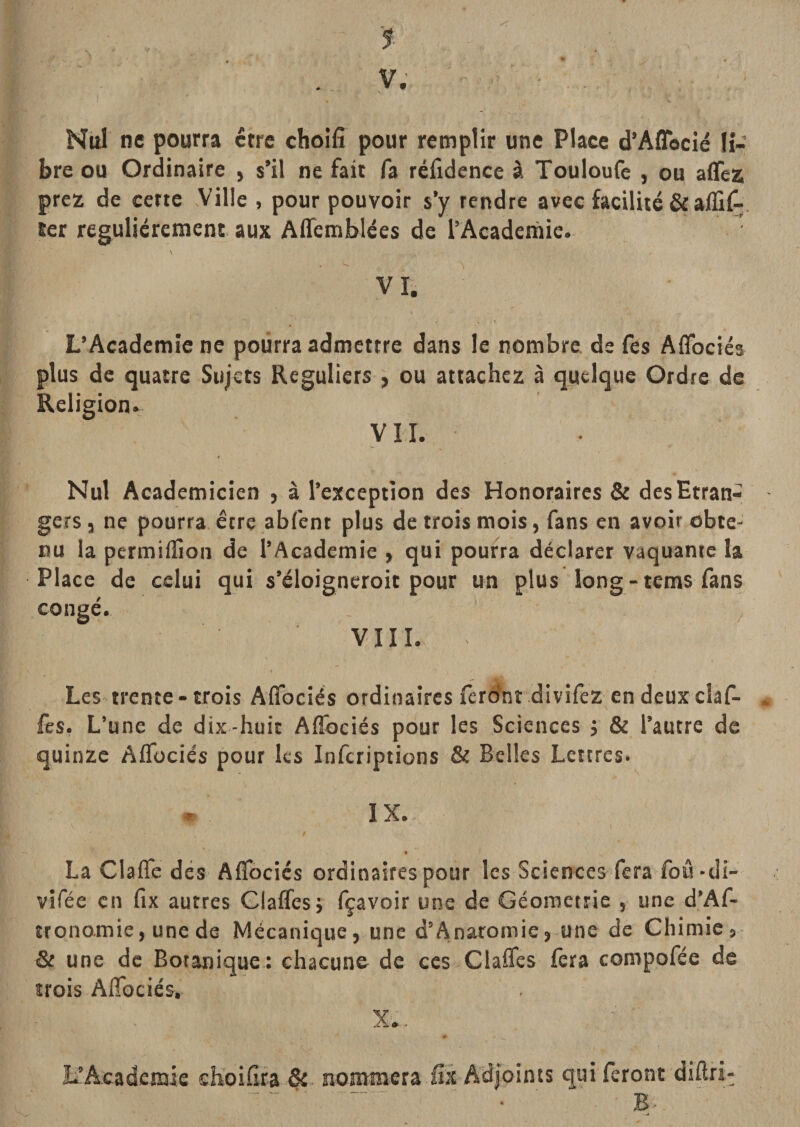 4 -f. V. Nul ne pourra erre choifî pour remplir une Place d’Affbcié li¬ bre ou Ordinaire , s’il ne fait fa réfidence à Touloufc , ou aflez prez de cette Ville , pour pouvoir s’y tendre avec facilite &amp; alïiC-, ter régulièrement aux Affemblées de l’Academie. • L’Academie ne pourra admettre dans le nombre, de fes Aflbciés plus de quatre Sujets Réguliers ÿ ou attachez à quelque Ordre de Religion. VU. Nul Académicien , à l’exception des Honoraires &amp; des Etran¬ gers 3 ne pourra être abfent plus de trois mois, fans en avoir obte¬ nu la permiiîion de l’Academie 3 qui pourra déclarer vaquante la Place de celui qui s’éloigneroit pour un plus long - tems fans congé. VIII. . Les trente - trois Aflbciés ordinaires ferô’nr divifez en deux claf- * fes, L’une de dix-huit Affociés pour les Sciences j &amp; l’autre de quinze Affüciés pour les Infcriptions &amp; Belles Lettres. ^ IX.. l La Claflc dés AlTbcics ordinaires pour les Sciences fera foû *di- vifée en fix autres Glaffesj fçavoir une de Géométrie , une d’Af- trqnomie, une de Mécanique, une d’Anaromie,-une de Chimie, &amp; une de Botanique.: chacune de ces Claflfes fera compofée de trois AlTociés. X.. # L’Academie cKoiflta &amp;. nommera iîi A'd|oints qui feront diftri- ^ ^ ..‘ ' ■ B-
