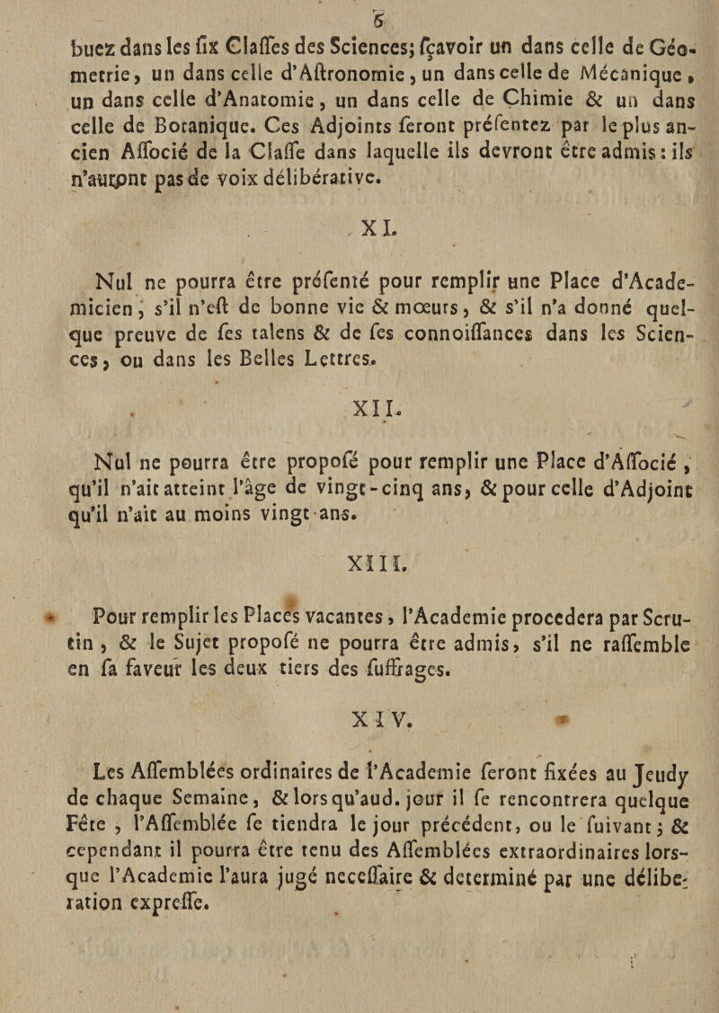 bucz dans les fix Claffes des Sciences; T^avoir un dans celle de Géo¬ métrie, un dans celle d’Aftronomie, un dans celle de Mécanique, un dans celle d’Anatomie, un dans celle de Chimie &amp; un dans celle de Botanique. Ces Adjoints feront préfentcz par le plus an¬ cien AiTocié de la Claûe dans laquelle ils devront être admis : ils n’tuipnt pas de voix délibérative. XI. Nul ne pourra être préfenié pour remplir une Place d’Acade- micienj s’il n’eft de bonne vie &amp; moeurs, &amp; s’il n’a donné quel¬ que preuve de fes talcns &amp; de fes connoiflances dans les Scien¬ ces, ou dans les Belles Lettres.. « XIL / Nul ne pourra être propofé pour remplir une Place d’Aflbcic , qu’il n’ait atteint.l’âge de vingt-cinq ans, &amp; pour celle d’Adjoint qu’il n’alt au moins vingt ans. XÏIL Pour remplir les Places vacantes, l’Academie procédera par Scru¬ tin , &amp; le Sujet propofé ne pourra être admis, s’il ne raflemble en fa faveur les deux tiers des fuffrages. XIV. Les Affemblées ordinaires de l’Academie feront fixées au Jeudy de chaque Semaine, &amp; lorsqu’aud. jour il fe rencontrera quelque Fête , l’Aflemblée fe tiendra le jour précédent, ou le fuivant; &amp; cependant il pourra être tenu des Affemblées extraordinaires lors¬ que l’Academie l’aura jugé neceffaire &amp; déterminé par une délibc^ ration expreffe. f