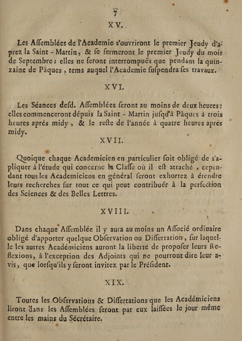 X V. Les Aflfemblécs de l’Âcademîc- s’ouvriront le premier jeudy d’a- prez la Saint - MartiO ) &amp; iè fermeront le premier Jeudy du mois de Septembre i elles ne feront interrompues que pendant la quin¬ zaine de Pâques &gt; tems auquel l’Academie furpendrafes travaux. XVI. Les Séances' defd. Aflemblées feront au moins de deux heures: elles commenceront depuis la Saint - Martin jufqu‘’à Pâques à trois heures après midy , &amp; le refte de l’année à quatre heures apres midy. XV IL % Quoique chaque- Académicien en .particulier foit obligé de s’a- pliquer à l’étude qui concerne fe Clafle où il eft attaché , cepen¬ dant tous les Académiciens en général feront exhortez à étendre leurs recherches fur tout ce qui peut contribuer à la perfeélîon des Sciences &amp; des Belles Lettres. XVIII. • Dans chaque Affemblée il y aura au moins un Affocié ordinaire obligé d’apporter quelque Obfervation ou DiflTertation , fur laquel¬ le les autres Académiciens auront la liberté de propofer leurs Re¬ flexions, à l’exception des Adjoints qui ne pourront dire leur a- vis, que lorfqu’ils y feront invitez par le Préfident. XIX. Toutes les Obfervations &amp; Differtations que les Académiciens liroht dans les Aflemblées feront par eux lâiflces le jour meme entre les mains du Sécrétaire.