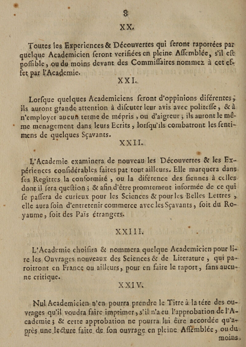 XX, Toutes les Expériences &amp; Découvertes qui feront raportées par quelque Académicien feront vérifiées en pleine Aifembléc, s’il efr poflîble, .oudo moins devant des CommilTaires nommez à çetcfiç fet par l’Academie. XXL. t Lorfque quelques Académiciens feront d’oppinions diférentes^ ils auront grande attention à difcuterleur avis avec politeffe, &amp;à n’employer aucun terme de mépris ,ou d’aigreur j ils auront le mê¬ me ménagement dans leurs Ecrits &gt; lotlqu’ils combatront lesfcnti“ mens de quelques Scavants. XXIL * % L’Academie examinera de nouveau les Découvertes &amp; les Ex¬ périences confidérables faites pat tout ailleurs. Elle marquera dans fes Regîtres la conformité , ou la diférence des fiennes à celles dont il fera queftion j &amp; afin d’être promtemeot informée de ce qui fe paffera de curieux pour les Sciences &amp; pour les Belles Lettres , elle aura foin d’entretenir commerce avec les Sçavants j foit du Ro- . yaumpj foit des Pais étrangers. XXIII, ’ • L’Academie choifira &amp; nommera quelque Académicien pour li¬ re les Ouvrages nouveaux des Sciences &amp; de Literaturc , qui pa— roitront en France au ailleurs, pour en faire le raport, fansaucu-, ne critique. XXIV. Nul Académicien n’en pourra prendre le Titre à la tête des ou¬ vrages qu’il voudra faire imprimer, s’il n’a eu l’approbation de l’A¬ cademie 5 &amp; cette approbation ne pourra lui être accordée qu’ar prè§,uiie..Iç4ttré, faite, de. fou ouvrage, en pleine Airèrablée, ou du ■* ' “ moms.