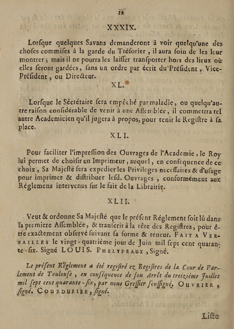 ï* XXXIX. Lorfque quelques Savans demanderont à voir quelqu'une des chofes commifes à la garde du Tréfbrier , il aura foin de les leur rnontrer 5 mais il ne pourra les laifler tranfporter hors des lieux oà elles feront gardées, fans un ordre par écrit du Préfîdent, Vise- Préfîdent, ou Diredcur. ' ■ ' • XL.* ’ . • « ♦- • « Lorfque le Secrétaire fera empêché par maladie, ou quelqu’au- tre raifon confidérablc de venir à une Aflemblée, il commettra tel autre Académicien qu’il jugera à propos, pour tenir le Regiftre à fa. place. X L I. Pour faciliter l’imprcflïon des Ouvrages de l’Academie , le Roy lui permet de choifir un Imprimeur, auquel, en confequencede ce- choix, Sa Majeftéfera expédier les Privilèges neceflaires &amp; d’ufage pour imprimer. &amp; diRribuer Icfd. Ouvrages , conformément aux Réglemens intervenus fur le fait de la Librairie. XL IL . Veut &amp; ordonne Sa Majefté que le préfent Réglement foitlû dans, fa première AlTembiée, &amp; tranferit à la tête dés Regiftres, pour ê- tr'e exaélcment obfcrvé fuivant fa forme &amp; teneur. Fait a Ver¬ sailles le vingt-quatrième jour de Juin mil fept cent quatan^ te-fîx. Signé LOUIS. Phelyeeaux ,Signé. / Le préfent Régiment a été reg/firé Regifires de la Cour de P arg¬ ument de Touloufe , en cnnféquence de Jon Arrêt dutreizjéme Juillet mil /épt cent (quarante -/ix^ par nous Crejter fén^^né» Ouvrier j Jjgné» Ço U RD URiER « -J