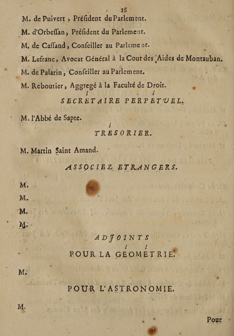 • M. dcPùivcrt , Préfident du Parlement. M. d'Orbelfan&gt; Préfident du Parlement. M. de Cafiandj Confeillcr au Parlement. M. Lcfranc, Avocat Général à la Cour des'Aides de Montauban. M. de Palatin, Confeillcr au Parlement. M. Réboutief) Aggrcgé à la Faculté de Droit. / . / ■ S ECKET 4IRE VER? ET V EU M. TAbbc de Sapte. l TRES ORIEK. M. Martin Saint Amand. M. M. M. M- M; ASSOCIEZ ETRANGERS, r ADJOINTS l l POUR LA GEOMET rie! POUR L’ASTRONOMIE. M. # Pour