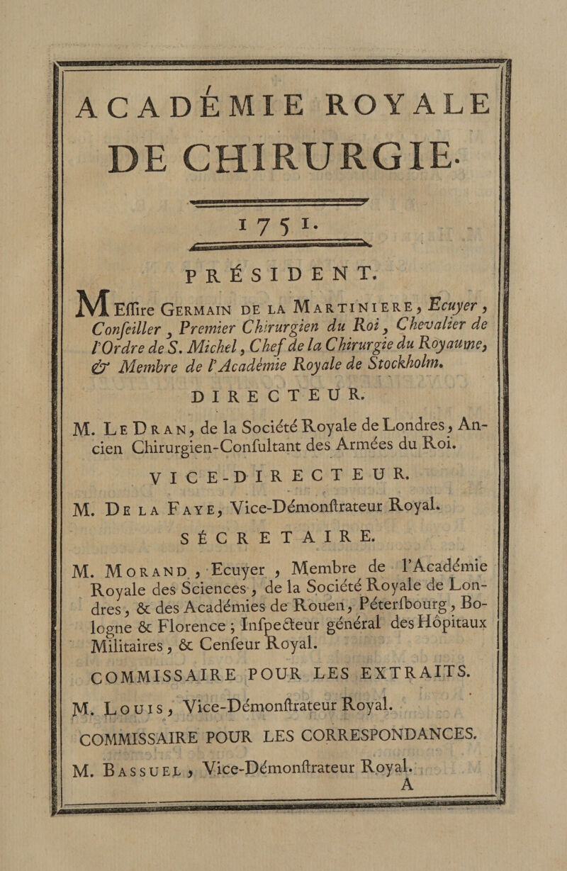 ACADEMIE ROYALE DE CHIRURGIE. ^TJJ. PRÉSIDENT. M ElTire Germain de la Martiniere, Ecaj'er, ConJeUleif J Prctnier ChiTUT^iên du Roij Chevalier de l’Ordre de S. Michel, Chef de la Chirurgie du Royaume, &amp; Membre de l’Académie Royale de Stockholm» DIRECTEUR. M. LEDRAN,dela Société Royale de Londres, An¬ cien Chirurgien-Confultant des Armées du Roi. VICE-DIRECT EUR. M. De la Paye, Vice-Démonftrateur Royal. SÉCRETAIRE. M. M O R A N D. J Ecuyer , Membre de l’Académie Royale des Sciences , de la Société Royale de Lon- dres, &amp; des Académies de Rouen, Péterlbourg, Bo¬ logne &amp; Florence ; Infpeéteur général des Hôpitaux Militaires, 6c Cenfeur Royal. COMMISSAIRE POUR LES EXTRAITS, M. Louis, Vice-Démonftrateur Royal. I** COMMISSAIRE POUR LES CORRESPONDANCES. M. B AS su EL, Vice-Démonftrateur Royal. A \