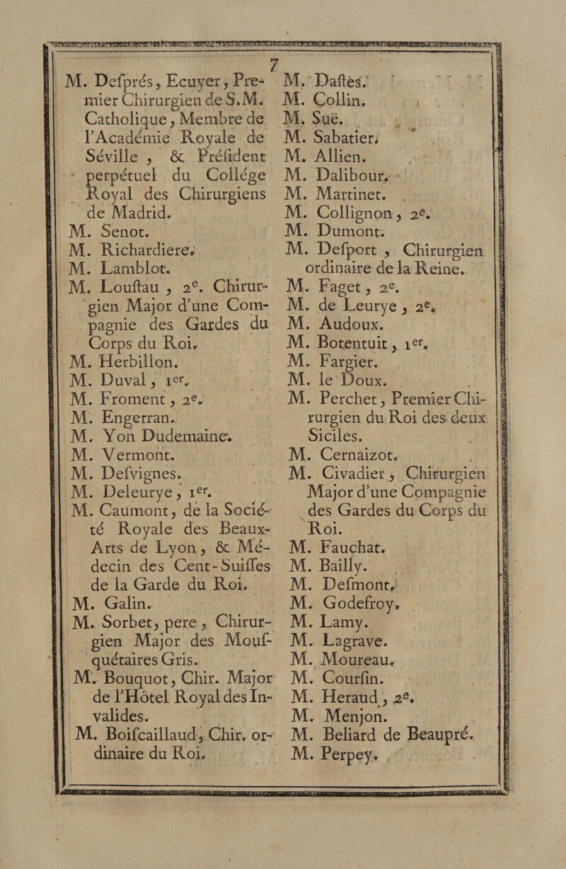 M. Defprés^ Ecuyer^ Pre¬ mier Chirurgien de S.M. Catholique^ Membre de rAcadémie Royale de Séville ^ &amp; Préfident perpétuel du Collège Royal des Chirurgiens de Madrid. M. Senot. M. Richardiere; M. Lamblot. M. Louflau 2®. Chirur- 'gien Major d’une Com¬ pagnie des Gardes du Corps du Roir AI. Herbilion. M. Duval^ M. Froment ^ 2®^ M. Engerran. M. Yon Dudemaine; M. Vermont. M. Defvignes. M. Deleurye^ ?vl. Caumont^ de la Socié*^ té Royale des Beaux- Arts de Lyon, ôc Alé- de la Garde du Roi. M. Galin. M. Sorbet^ pere ^ Chirur¬ gien Major des Mouf- quétaires Gris. M. Bouquot^ Chir. Major de THotel Royal des In¬ valides. M. Boifcaillaud 5 Chir, or¬ dinaire du Roi, M.'‘Daftés. M. Collin. M. Sue. M. Sabatier,' M. Allien. M. Dalibour. M. Martinet. , M. Collignon ^ 2^, M. D umont. M. Defport ^ Chirurgien ordinaire de la Reine. M. Faget y 2®. M. de Leurye ^ 2^« M. Audoux. M. Botentuit ^ i^**, M. Fargier. AI. le'Doux. M. Perchet^ Premier Chi¬ rurgien du Roi des deux Siciles. M. Cernaizot. M. Civadier ^ Chirurgien Major d’une Compagnie ^ des Gardes du Corps du Roi. M. Fauchat, M. Defmontr M. Godefroy» M. Lamy. M. Lagrave. M. Moureaur M, Courfin. M. Heraud^^ 2®, M. Menjon. Al. Beliard de Beaupré, M. Perpey,