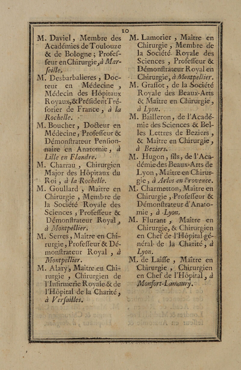 Académies de Toulouze ôc de Bologne ; Profef- feur en Chirurgie^^J feille. M. Desbarbalieres , Doc¬ teur en Médecine ^ Médecin des Hôpitaux R oyauxjôcPréfidentT ré- forier de France ^ à la Rochelle, Démonftrateur Penfion- naire en Anatomie ^ à Lille en Flandre, M. Charrau j, Chirurgien Roi ^ à la Rochelle, M. Gouilard ^ Maître en Chirurgie ^ Membre de la Société Royale des Sciences 3 ProfefTeur ôc Démonftrateur Royal ^ à 3'Iontpéllier, M. Serres ^ Maître-en Chi¬ rurgie ^ Profeffeur ôc Dé¬ monftrateur Royal y â Montpellier, 10 raro;ie ^ O ^ Chirurgien de TInfirmerle Royaieôc de rHôpital de la Charité ^ à Verfailles^ Chirurgie ^ Membre de la Société» Royale des Sciences ^ Profeffeur ôc Démonftrateur R oyal en Qîirurgie^ à Mmnpellier • M. Graffot^ de la Société Royale des Beaux-Arts &amp; Maître en Chirurgie à Lyon, . M. Bailleron^ de T Acadé¬ ôc Maître en Chirurgie ^ à Beziers,, M. Hugon^ fîisj de FAca- démiedes Beaux-Arts de gie^ d Arles en Frovence, M» Charmetton^ Maître en Chirurgie ^ Profeffeur ôc Démonftrateur Anato¬ mie y à Lyon., M, Flurant ^ Maître en Chirurgie^ Ôc Chirurgien en Chef de RHôpital gé- nérah de la Charité, â Lyon, M,. de Laiffe ^ Maître en en Chef de FHôpital ^ à ■ Monfort-Larmury, 1