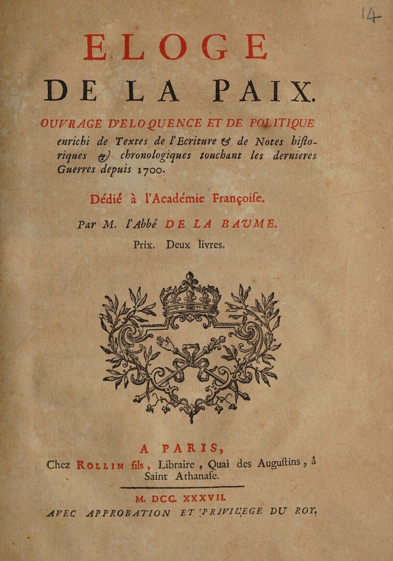 ELOGE DE LA PAIX. « OUVRAGE D’ELOQUENCE ET DE POLITIQUE enrichi de Textes de tEcriture Cÿ de Notes hijîo- riques ^ chronologiques touchant les dernieres Guerres depuis 1700. Dédié à TAcadémie Françoife. Par M. PAbbé DE LA B AV MB. Prix. Deux livres. A PARIS, Chez RotLiN fils. Libraire , Quai des Auguftins, â Saint Athanafe. M. DCC. XXXVII. 'AVEC AEEROBATION ET [P RJFIL'EGE DU ROT,