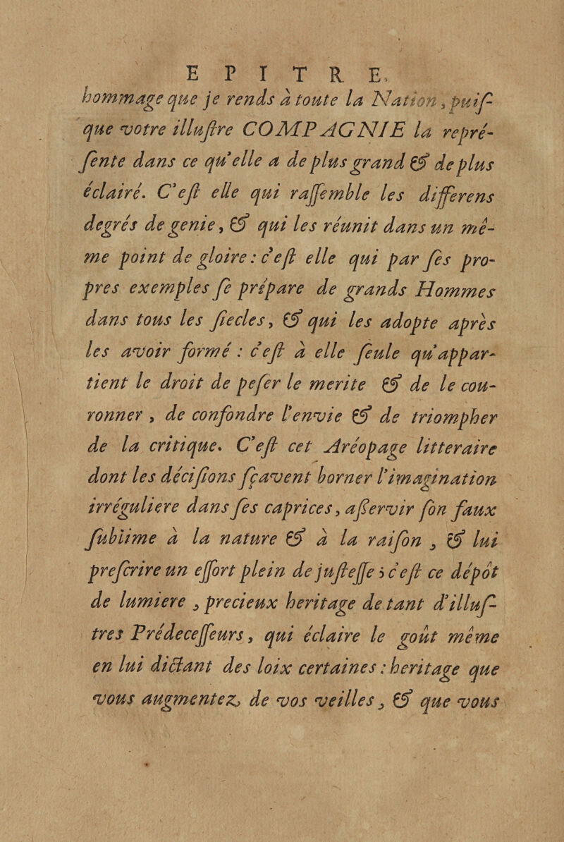 hommage que je rends a toute la Nation ,puip que votre illufire COMP AGNIE la repré¬ fente dans ce qu elle a de plus grand ^ de plus éclairé. C’eji elle qui rajfemble les diiferens degrés de gente, 0’ qui les réunit dans un mê¬ me point de gloire : d’épi elle qui par fees pro¬ pres exemples fee prépare de grands Hommes dans tous les ftecles, ^ qui les adopte après les avoir formé : ce fl d elle feule qu’appar¬ tient le droit de pefer le mérité éfl de le cou¬ ronner , de confondre l’envie ^ de triompher de la critique. C’efl cet Aréopage littéraire dont les déciflons feçavent borner l’imagination irrégulière dansfes caprices, aflervir fon faux fubiime d la nature éf d la raifeon , ^ lui prefcrireun ejfort plein de juflefle i c efl ce dépôt de lumière , précieux héritage de tant d’illufe très Predecejfeurs, qui éclaire le goût même en lui diâant des loix certaines : héritage que vous augmentez^ de vos veilles ^ Çf que vous