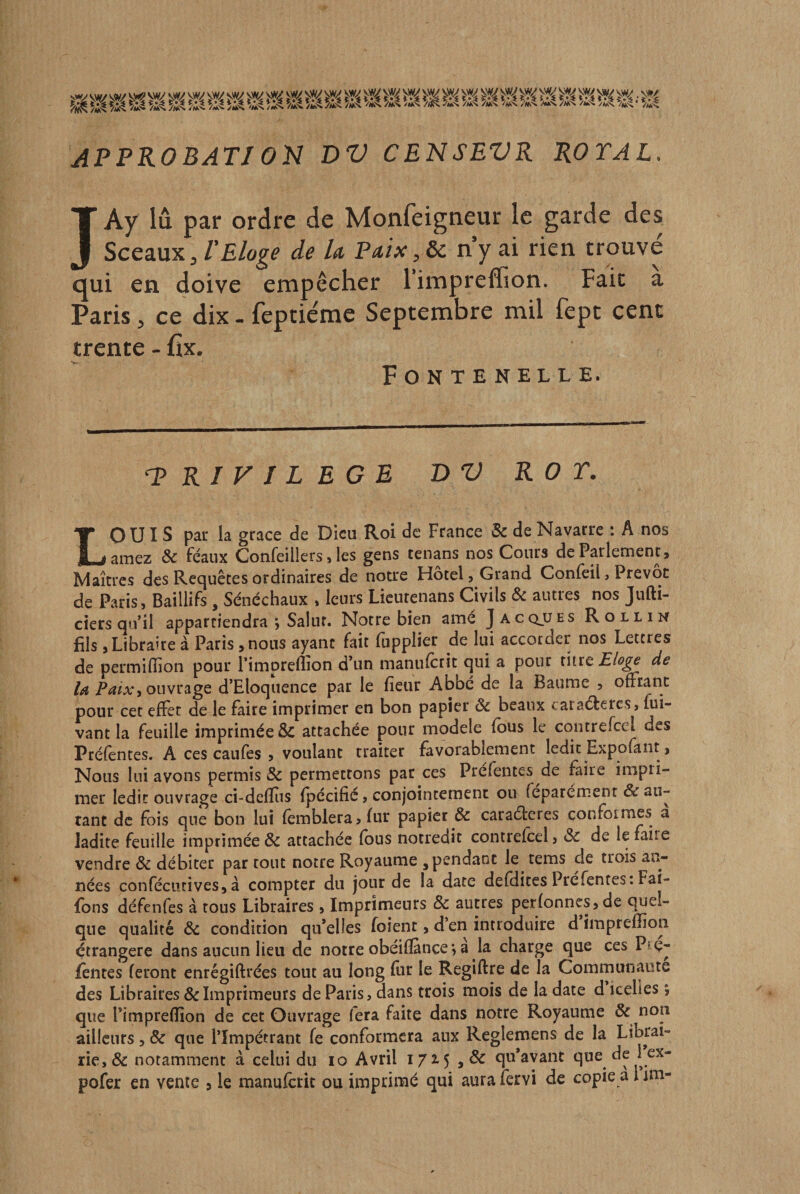 APPROBATJ ON DV CENSEVR ROTAL. JAy lu par ordre de Monfeigneur le garde des Sceaux, VEloge de la, Paix, &amp; n y ai rien trouve qui en doive empêcher l’impreffion. Fait a Paris, ce dix - fepticme Septembre mil (èpt cent trente - fîx. Fontenelle. 'PRIVILEGE BV ROT. LOUIS par la grâce de Dieu Roi de France &amp; de Navarre : A nos alliez &amp; féaux Confeillers &gt; les gens tenans nos Cours de Parlement, Maîtres des Rec^uêtes ordinaires de notre Hôtel, Grand Conleil, Prévôt de Paris, Baillifs , Sénéchaux , leurs Licutenans Civils &amp; autres nos Jufti- ciers qu’il appartiendra ; Salut. Notre bien amé ]acq.ües Rollin fils, Libraire à Paris ,nous ayant fait lupplier de lui accorder nos Lettres de permiffion pour l’impreflîon d’un manufetit qui a pour titre Eloge de la ouvrage d’Eloquence par le fieur Abbé de la Baume 5 ofFtanc pour cet efïèt de le faire imprimer en bon papier &amp; beaux caraéteresj fui- vant la feuille imprimée ÔC attachée pour modèle fous le contrerccl des Préfèntes. A ces caufes 5 voulant traiter favorablement ledit Expofant &gt; Nous lui avons permis &amp; permettons par ces Préfentes de faire impri¬ mer ledit ouvrage ci-defïiis fpécific, conjointement ou féparément de au¬ tant de fois que bon lui femblera,fur papier &amp; caraéteres conformes à ladite feuille imprimée &amp; attachée fous notredit contrefeel, &amp; de le faire vendre &amp; débiter par tout notre Royaume , pendant le^ rems de trois an¬ nées conféciitives, à compter du jour de la date defdites Pré fentes :Fai- fons défenfes à tous Libraires , Imprinaeurs &amp; autres perfonncs,de quel¬ que qualité de condition qu’elles foient, d’en introduire d imprefîion étrangère dans aucun lieu de notre obéifïànce &gt; a la charge que ces Piç- fentes feront enrégiftrées tout au long fur le Regiftre de la Communauté des Libraires &amp; Imprimeurs de Paris, dans trois mois de la date d icelles ; que l’impreflion de cet Ouvrage fera faite dans notre Royaume &amp; non ailleurs, &amp; que l’Impétrant fe conformera aux Reglemens de la Librai¬ rie, &amp; notamment à celui du 10 Avril 1725 qu’avant que de 1 ex-