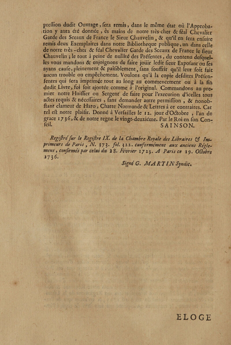 preffion dudit Ouvrage,fera remis, dans le même état où l’Approba¬ tion y aura été donnée , es mains de notre très-cher &amp; féal Chevalier Garde des Sceaux de France le Sieur Chauveiin, ôc qu’il en lera enfuite remis deux Exemplaires dans notre Bibliothèque publique, un dans celle de notre très - cher Ôc féal Chevalier Garde des Sceaux de France le ficuc Chauveiin *, le tout à peine de nullité des Préfentes, du contenu delqnel- les vous mandons 6c enjoignons de faire jouir ledit fienr Expofant ou fès ayans caufe, pleinement &amp; paihblement, fans fouffrir qu’il leur foit fait aucun trouble ou empêchement. Voulons qu’à la copie defdites Préfen- fentesqui fera imprimée tout au long au commencement ou à la fin dudit Livre, foi foit ajoutée comme à l’original. Commandons au pre¬ mier notre Huiflîer ou Sergent de faire pour l’execution d’icelles tous aéles requis Sc nécelîàires , fans demander autre permi/îîon , 6c nonob- ftant clameur de Haro , Charte Normande &amp; Lettres à ce contraires. Car tel eft notre plailir. Donné à Verfailles le 12. jour d’Odobre , l’an de grâce de notre régné le vingt-deuxiéme. Par le Roi en fon Con¬ seil. SAINSON. Regiflre fur le Regiflre IX. de la Chambre Royale des Libraires ^ Im^ primeurs de Paris , N. 375. fol. 322. conformement aux anciens Régie- mens i confirmés par celui du 2 8. Février 171^. A Paris ce ip. Oüobr§ î73^- Signée. MARTINSpdic^ ELOGE \ /