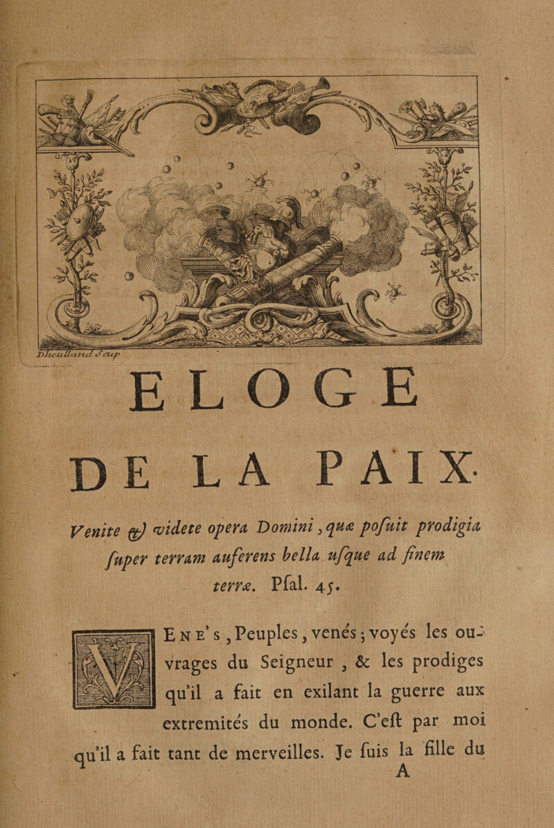 Venite ^ niidete opéra Domini, qu&lt;e pofutt prodigia fuper terrarn auferens hella upj^ue ad fincM terra. Pfal. 45. E N e’ s, Peuples, venés ; voye's les ou¬ vrages du Seigneur , &amp; les prodiges qu’il a fait en exilant la guerre aux extrémités du monde. C’eft par moi qu’il a fait tant de merveilles. Je fuis la fille du A