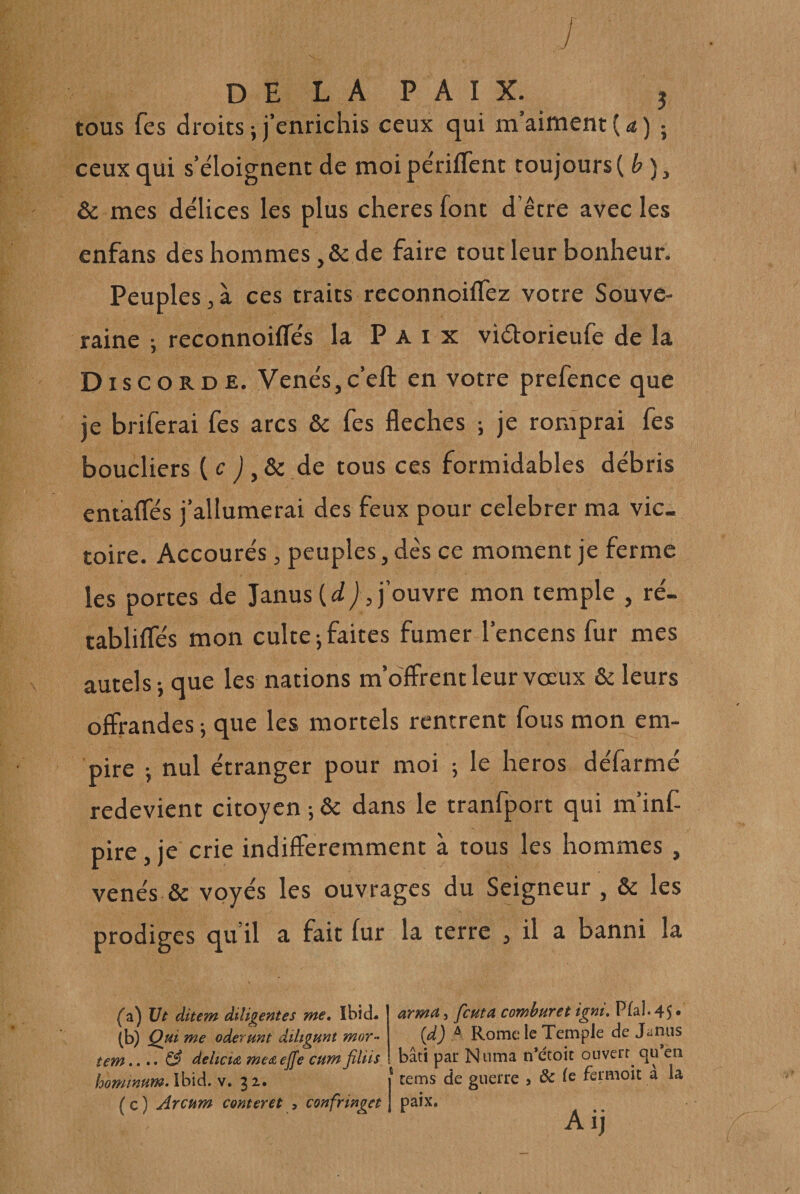 tous fes droits ; j’enrichis ceux qui m’aiment ( &lt;* ) ; ceux qui s’éloignent de moi périfTent toujours ( , &amp; mes délices les plus cheresfont d êcre avec les enfans des hommes ,&amp; de faire tout leur bonheur. Peuples 3 à ces traits reconnoiflez votre Souve¬ raine ; reconnoiffés la Paix viétorieufe de la Disc ORDE. VenésjC’eft en votre prefence que je briferai fes arcs &amp; fes fléchés ; je romprai fes boucliers (r de tous ces formidables débris eniafles j’allumerai des feux pour célébrer ma vic¬ toire. Accourés, peuples, dès ce moment je ferme les portes de Janus (iij, j’ouvre mon temple , ré- tablifles mon culte j faites fumer l’encens fur mes autels i que les nations m’offrent leur vœux &amp; leurs offrandes -, que les mortels rentrent fous mon em¬ pire J nul étranger pour moi ; le héros défarmé redevient citoyen ; &amp; dans le tranfport qui m’inf- pire, je crie indifféremment à tous les hommes, venés &amp; voyés les ouvrages du Seigneur , &amp; les prodiges qu’il a fait fur la terre , il a banni la (*a) Vt ditem diligentes me^, Ibid* (b) Qui me oderunt diltgunt mor- tem.... ^ delicu me&amp; ejfe cum jîliis homtnum»\h\à. v, 32. ( c ) Arcum conter et , confringet zrma, feuta comburet igni, Pïal. 45 • (d) A Rome le Temple de Jünns bâti par Niima n*etoit ouverr^ qu*en cems de guerre j de le fermoir a la paix. Aij