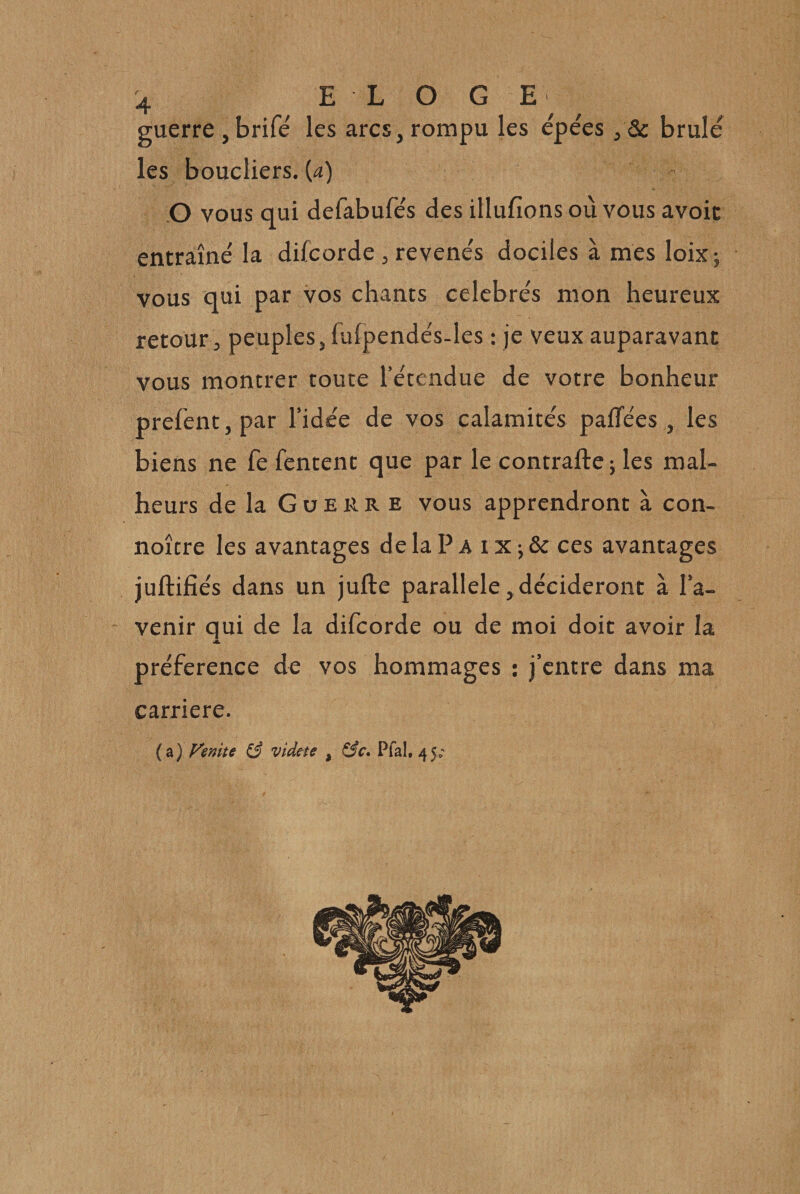 guerre,brifé les arcs,rompu les épées , &amp; brûlé les boucliers, {a) O vous qui defabufés des illufions où vous avoir entraîné la difcorde, revenés dociles à mes loixj vous qui par vos chants célébrés mon heureux retour, peuples, fulpendés-les : je veux auparavant vous montrer toute l’étendue de votre bonheur prefent,par l’idée de vos calamités palTées, les biens ne fe Tentent que par le contrafte ; les mal¬ heurs de la G U E R R E vous apprendront à con- noître les avantages delaPA ix j &amp; ces avantages juftifiés dans un jufte parallèle, décideront à l’a¬ venir qui de la difcorde ou de moi doit avoir la préférence de vos hommages : j’entre dans ma carrière. (a) Fenite (3 vide^te , Pfal, 45;