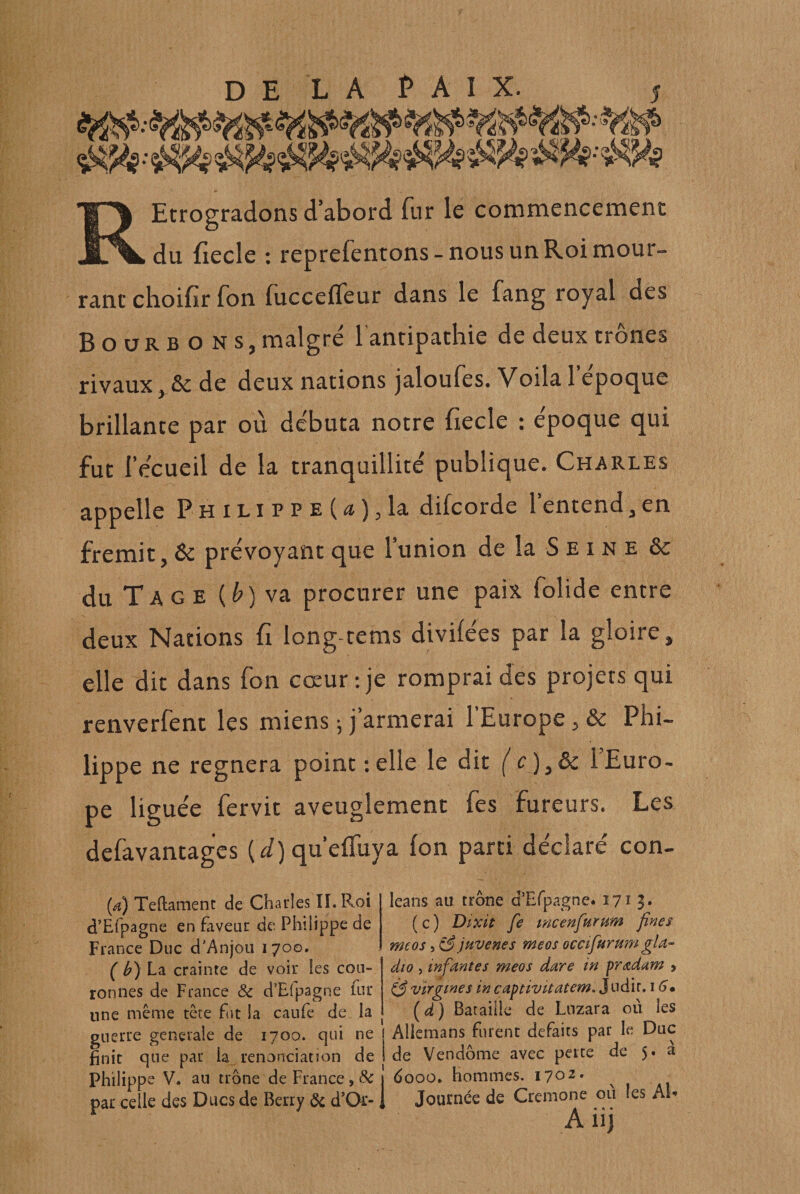 Ecrogradons d’abord fur le commencement JL^L du fiecle : reprefentons - nous un Roi mour- ranc choifir fon fuccefleur dans le fang royal des Bourbons, malgré lanripathie de deux trônes rivaux, &amp; de deux nations jaloufes. Voila l’époque brillance par où débuta notre fiecle : époque qui fut l’écueil de la tranquillité publique. Charles appelle Philippe(æ),la difcorde l’entend,en frémit, prévoyant que l’union de la S e i n e 6c du Ta GE {b)wa. procurer une paix folide entre deux Nations fi long-rems divilées par la gloire, elle dit dans fon cœur: je romprai des projets qui renverfent les miens -, j’armerai l’Europe, &amp; Phi¬ lippe ne régnera point relie le dit ( c)yôc 1 Euro¬ pe liguée fervit aveuglement fes fureurs. Les defavantages (&lt;^) qu’elTuya fon parti déclaré con- (a) Teftamenc de Charles II. P^oi d’Efpagne en faveur de Philippe de France Duc d'Anjou 1700. ( h) La crainte de voir les cou¬ ronnes de France &amp; d’Efpagne fur une même tête fut la caufe de la guerre generale de 1700. qui ne finit que par ia_ renonciation de Philippe V. au trône de France, &amp; par celle des Ducs de Berry 6c d’Or- leans au trône d’Efpagne. 1713* ( c ) Dixit fe mcenfurum fines me os, jfive ne s meos ocafurm?^ gla- dio , infirmes meos dare in pr^dam &gt; ^ virgines in captivitatem. Juàit, (^d) Bataille de Lnzara où les I Aliemans furent défaits par le Duc 1 de Vendôme avec perte de 5. a j dooo. hommes. 1702. 1 Journée de Crenione ou les Ah • A * * * A11}