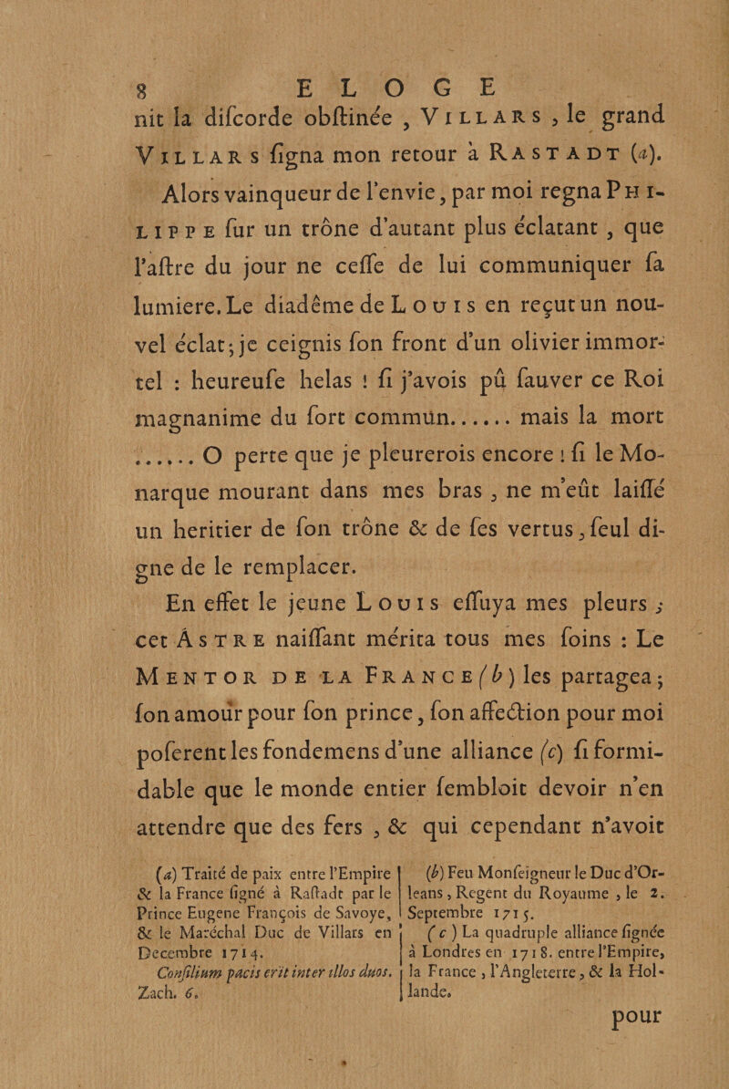 nit îa difcorde obftinée , Vi ll ar s , le grand VIL L A R s figna mon recour à Rastadt {a). Alors vainqueur de l'envie, par moi régna P h i- LIP P E fur un trône d’autant plus e'clatant, que l’aftre du jour ne ceffe de lui communiquer fa lumière. Le diadème de L o u i s en reçut un nou¬ vel éclat-, je ceignis fon front d’un olivier immor¬ tel : heureufe helas ! fi j’avois pû fauver ce Roi magnanime du fort commun.mais la mort ..O perte que je pleurerois encore \ fi le Mo¬ narque mourant dans mes bras , ne m’eût laifle un heritier de fon trône &amp; de fes vertus,feul di¬ gne de le remplacer. En effet le jeune Louis effuya mes pleurs ; cet Astre naiffant mérita tous mes foins : Le Mentor de la pRANCE^ûjles partagea ; fon amour pour fon prince, fon affeétion pour moi poferentlesfondemensd’une alliance ((:) fiformi- dable que le monde entier fembloit devoir n’en attendre que des fers , &amp; qui cependant n’avoit (a) Traité de paix entre l’Empire &amp; la France ligné à Rafladt par le Prince Eiigene François de Savoye, &amp; le Maréchal Duc de Villars en Décembre 1714. Confilinm pacis er'it inter tllos dms. Zach. 6. {b) Feu Monfeïgneiir le Duc d’Or- leans, Regent du Royaume , le 2. Septembre 1715. ( c)Lz quadruple alliance lignée à Londres en 1718. entre l’Empire, îa France , rAngleterre, ôc k Hol¬ lande iCa pour