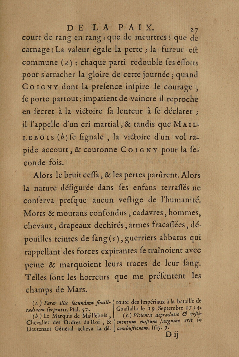 court de rang en rang ,• que de meurtres ! que de carnage ' La valeur égale la perte j la fureur eft commune (a) ; chaque parti redouble fesefforts pour s’arracher la gloire de cette journée ; quand CoiGNY dont la prefence infpire le courage , fe porte partout : impatient de vaincre il reproche en fecret à la viétoire fa lenteur à fe déclarer s il l’appelle d’un cri martial,&amp; tandis que Mail- lebois (^)fe fignale , la viéboire dun vol ra¬ pide accourt, &amp; couronne C o i g n y pour la fé¬ condé fois. Alors le bruitceffa, &amp; les pertes parurent. Alors la nature défigurée dans fes enfans terraffés ne conferva prefque aucun veftige de l’humanité. Morts &amp; mourans confondus, cadavres, hommes, y chevaux, drapeaux déchirés,armes fracaffées, dé¬ pouilles teintes de fang(r), guerriers abbatus qui rappellant des forces expirantes fe tramoient avec peine &amp; marquoient leurs traces de leur fang. Telles font les horreurs que me préfentenc les champs de Mars. ( a ) Furor illis fecundam fmili- route des Impériaux à la bataille de tuàmem ferpentis,ï^Câ\, 57. (h ) Lq Marquis de Mailiebois , Guaftalla le i p. Septembre I7H* ( c ) Violenta depradatto &amp; vejii- in Chevalier des Ordres du Roi , &amp; j mentum mijhm fangmne ertt Lieutenant Général acheva la dé-1 combuftionem, Ifay. Dij