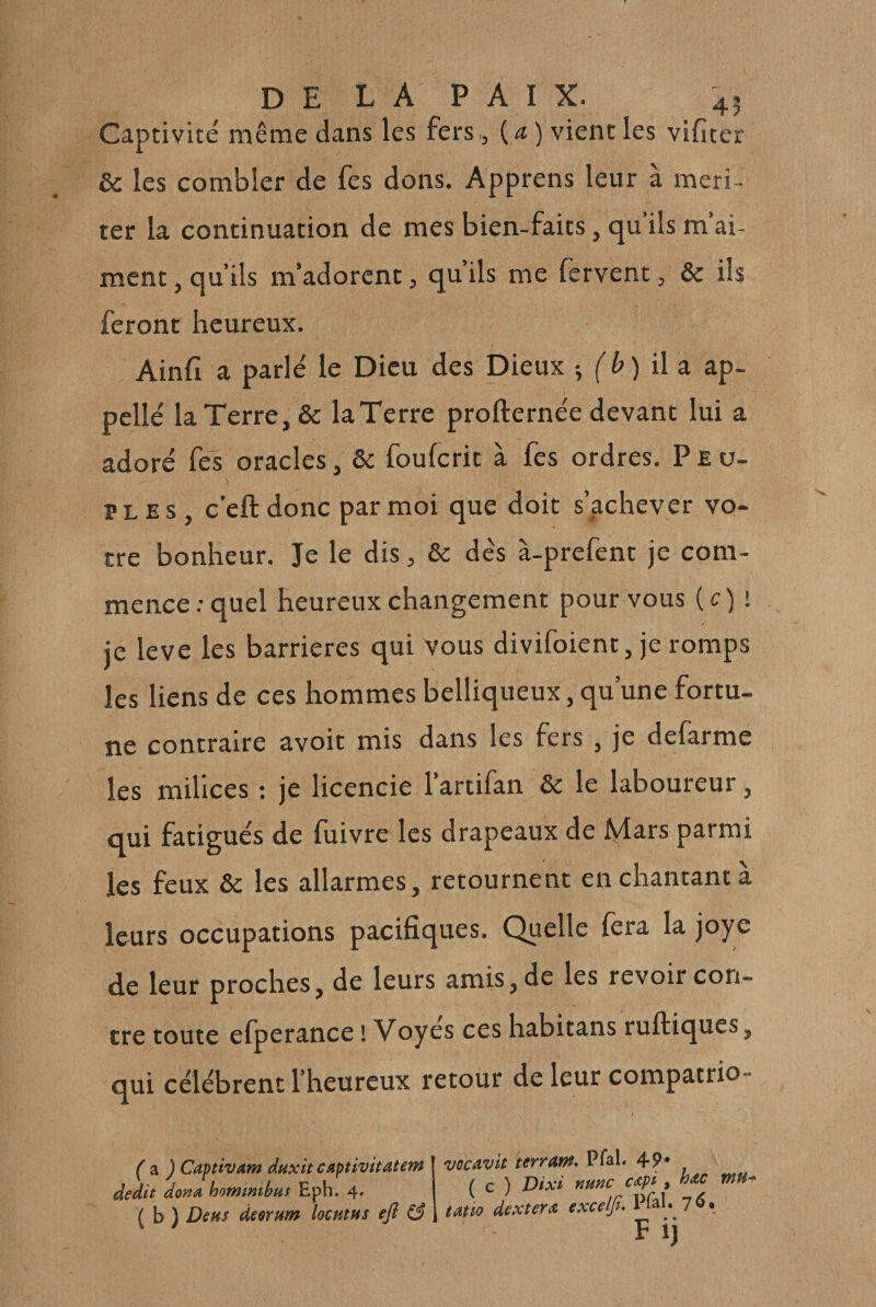 Captivité même dans les fers, {a) vient les vifiter &amp; les combler de fes dons. Apprens leur à méri¬ ter la continuation de mes bien-faits, qu’ils m’ai¬ ment , qu’ils m’adorent, qu’ils me fervent, &amp; ils feront heureux. Ainfi a parlé le Dieu des Dieux ; (' &amp; ) il a ap- pellé la Terre, &amp; laTerre profternée devant lui a adoré fes oracles, &amp; foufcrit à fes ordres. Peu- PL ES, c’eftdonc par moi que doit s’achever vo¬ tre bonheur. Je le dis, &amp; dés à-prefent je com¬ mence ; quel heureux changement pour vous {c)i je leve les barrières qui vous divifoient, je romps les liens de ces hommes belliqueux, qu’une fortu¬ ne contraire avoir mis dans les fers , je defarme les milices : je licencie l’artifan &amp; le laboureur, qui fatigués de fuivre les drapeaux de Jîylars parmi les feux &amp; les allarmes, retournent en chantant à leurs occupations pacifiques. Quelle fera la joyc cle leur proches, de leurs amis, de les revoir con¬ tre toute efperance ! Voyes ces habitans ruftiques, qui célèbrent l’heureux retour de leur compatrio- ( ^ ) Captivam à.Hxit capüvitatem dédit dona homimbus Eph. 4. ( b ) Deus desrum locutus efl ^ vQCAvit terrant, PfaL 49• ( c ) Dixi mnc cApi, hAC tatio dextera excelfu Pfal. 7^. Fij