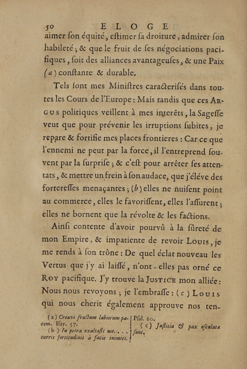 aimer fon e'quité, eftimer fa droiture, admirer fon habileté j &amp; que le fruit de fes négociations paci¬ fiques , foit des alliances avantageufes, &amp; une Paix {a ) confiante &amp; durable. Tels font mes Minifires caraéierifés dans tou¬ tes les Cours de l’Europe : Mais tandis que ces Ar&gt; GUS politiques veillent à mes iiyerêts,laSagefle veut que pour prévenir les irruptions fubites, je repère &amp; fortifie mes places frontières : Car ce que l’ennemi ne peut par la force, il l’entreprend fou- vent par la furprife j &amp; c’efi pour arrêter fes atten¬ tats , &amp; inettre un frein à fon audace, que j’éléve des forrerefles menaçantes ; (^) elles ne nuifent point au commerce, elles le favorifient, elles l’affurent- ? elles ne bornent que la révolte &amp; les faéfions. Ainfi contente d’avoir pourvu à la fureté de mon Empire, &amp; impatiente de revoir Louis, je me rends a fon trône : De quel éclat nouveau les Vertus que j’y ai laiffé, n’ont - elles pas orné ce Roy pacifique. J’y trouve la JusticTe mon alliée; Nous nous revoyons ; je l’embrafle : ( c ) L o u i s qui nous chérit également approuve nos ten- ( a ) Creavi fru^nm Uhiorum fa- 1 Pfal. 6o, Ifay. 57. | ^ {h ) In fetra exaltajti me. . . , Ifnnt, îUYTfs fûYtitudrnii a fade inimici, 1