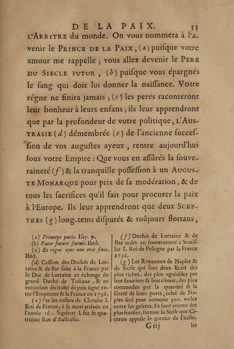 DE LA PAIX. n l’Arb iTRE du monde. On vous nommera à l’a¬ venir le Prince de la Paix,(&lt;î)puifque votre amour me rappelle j vous allez devenir le Pere DU SIECLE FUTUR , {b) puifque vous e'pargne's le fang qui doit lui donner la nailTance. Votre re'gne ne finira jamais j (c) les peres raconteront leur bonheur à leurs enfans ^ ils leur apprendront que par la profondeur de votre politique, l Aus- TRAsiE (i/) démembre'e (é&gt;) de l’ancienne fuccef- fion de vos auguftes ayeux , rentre aujourd’hui fous votre Empire : Que vous en aflurés la fouve- raineté(/)&amp; la tranquille pofleflionà un Augus¬ te Monarque pour prix de fa modération, &amp;c de tous les facrifices qu’il fait pour procurer la paix à l’Europe. Ils leur apprendront que deux Scep¬ tres (^ ) long-tems difputés &amp; toûjours flottans, (a) Princeps pacis. Ifay. ÿ* (b) Pater fHtPiri fœcnli. ibid. {q) Et regni ejus non erit finis, Ibid. (d) Ceflion des Duchés de Lor¬ raine &amp; de Bar faite à la France par le Duc de Lorraine en échange du grand Duché de Tofeane , &amp; en execution du traité de paix ligné en¬ tre l’Empereur &amp; la France en 173^. ( e ) Far les enfans de Clotaire I. Roi de France &gt; à fa mort arrivée en l’année ^6i.Sigebert I.fut le qua¬ trième Roi d’Auftralîe. (f) Duchés de Lorraine &amp;c de Bar cédés en louvcraineté à Stanif. las I. Roi de Pologne par la Fiance {g ) Les Royaumes de Naples Sc de Sicile qui font deux Etats des plus riches, des plus agréables par leurficuation &amp; leur climat, des plus commodes par la quantité de la fiireté de leurs ports, celui de Na¬ ples leul peut contenir 500. voiles outre Tes galeres. Ils font encore des plus fertiles, furtout la Sicile que Ci¬ céron appelle le grenier de 1 italie. G il] les