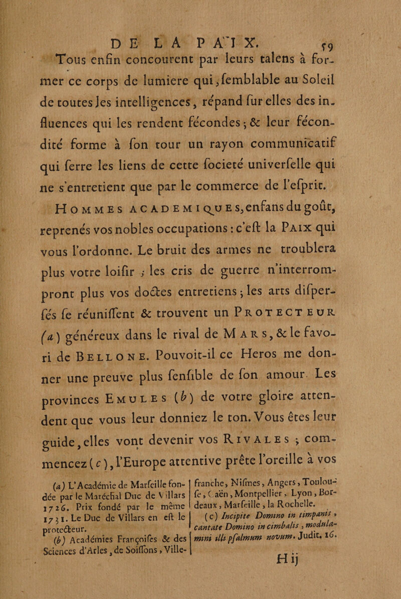 DE LA P AI X. ^ ^9 Tous enfin concourent par leurs taléns à for. mer ce corps de lumière qui jfemblable au Soleil de toutes les intelligences, répand fur elles des in¬ fluences qui les rendent fécondes ; &amp; leur fécon¬ dité forme à fon tour un rayon communicatif qui ferre les liens de cette focieté univerfelle qui ne s’entretient que par le commerce de l’efprit. H OMMEs ACADEMi c^u E Sjenfans du goût, reprends vos nobles occupations : c’eft la Paix qui vous l’ordonne. Le bruit des armes ne troublera plus votre loifîr ; les cris de guerre n’interrom¬ pront plus vos doctes entretiens 5 les arts difper- fés fe réunifient &amp; trouvent un Protecteur (a, ) généreux dans le rival de M a R s, &amp; le favo¬ ri de Bell on E. Pouvoit-il ce Héros me don- ner une preuve plus lènfible de Ion amour- Les provinces Emules [b) de votre gloire atten¬ dent que vous leur donniez le ton. Vous êtes leur guide,elles vont devenir vos Rivales j com¬ mencez ( c ), l’Europe attentive prête l’oreille à vos (a) L’Académie de Marfeille fon¬ dée par le MarécRal Duc de V illars 172(3. Prix fondé par le même 17^1. Le Duc de Villars en cft le prote(5teur. (i^) Académies Françoifes Sc des Sciences d’Arles, de Soifîons, Ville- franche, Nilmes 5 Angers, Toulou- fe, Caén, Montpellier, Lyon, Bor¬ deaux , Marfeille , la Rochelle. ( c ) Induite Domino tn timpanis , cantate Domino in ctmhalis , modula-- mini tlh pfalmum novum* Judit. Hij