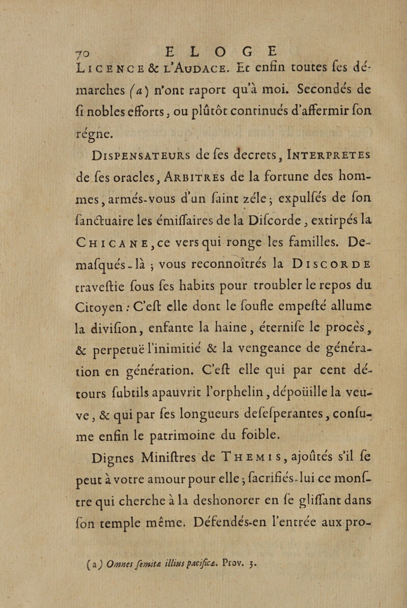 LI c E N G E &amp; l’Audace. Ec enfin toutes fes de'- marches (a ) n’ont raport qu’à moi. Seconde's de fi nobles efforts, ou plutôt continués d’affermir fon régne. Dispensateurs de fes decrets, Interprètes de fes oracles, Arbitres de la fortune des hom¬ mes, armés-vous d’un faint zélé; expulfés de fon fanéluaire les émiffaires de la Difcorde j extirpés la Chicane, ce vers qui ronge les familles. De- mafqués-là ; vous reconnoîtrés la Discorde traveftie fous fes habits pour troubler le repos du Citoyen : C’eft elle dont le foufle empefté allume la divifîon, enfante la haine, éternife le procès, &amp; perpétué l’inimitié &amp; la vengeance de généra¬ tion en génération. C’efl: elle qui par cent dé¬ tours fubtils apauvrit l’orphelin, dépoüille la veu¬ ve , &amp; qui par fes longueurs defefperantes, confu- me enfin le patrimoine du foible. Dignes Miniftres de T h e m i s, ajoutés s’il fe peut à votre amour pour elle ^ facrifiés- lui ce monf- tre qui cherche à la deshonorer en fe gliffant dans fon temple même. Défendés-en l’entrée auxpro- (a J Oranes femïtA illius pacifie s, ^ Prov. 5.