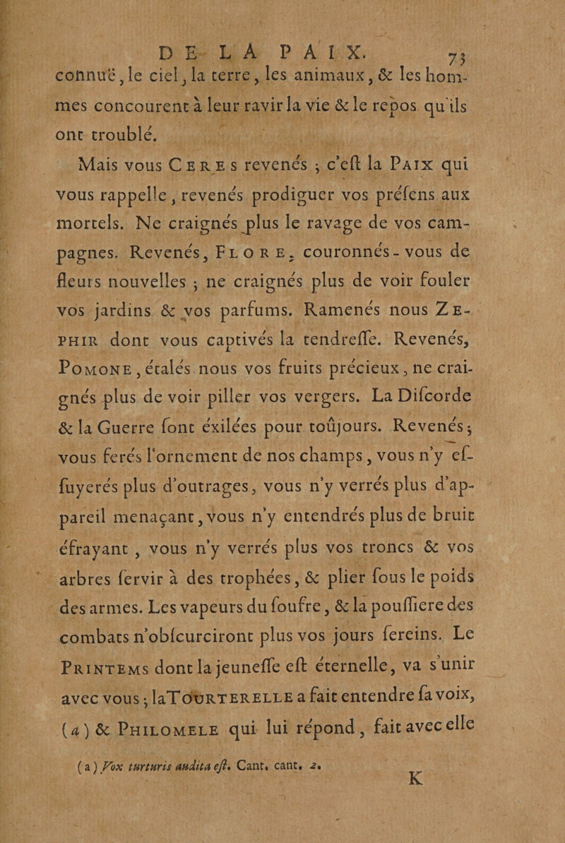 connue J le ciel ^ la terre, les animaux, &amp; les hom¬ mes concourent à leur ravir la vie &amp; le repos qu'ils ont troublé. Mais vous C e R e s revenés -, c’ell la Paix qui vous rappelle , revenés prodiguer vos préfens aux mortels. Ne craignés plus le ravage de vos cam¬ pagnes. Revenés, Flore, couronnés-vous de fleurs nouvelles ; ne craignés plus de voir fouler vos jardins &amp; vos parfums. Ramenés nous Ze- PHiR dont vous captivés la tendrefle. Revenés, Pomone , étalés nous vos fruits précieux, ne crai¬ gnés plus de voir piller vos vergers. La Difcorde &amp; la Guerre font éxilées pour toûjours. Revenés; vous ferés lornemcnt de nos champs, vous n’y ef- fuyerés plus d’outrages, vous n’y verrés plus d’ap¬ pareil menaçant,vous n’y entendrés plus de bruit éfrayant, vous n’y verrés plus vos troncs ôc vos arbres fervir à des trophées, &amp;c plier fous le poids des armes. Les vapeurs du foufre, ôc la pouflîere des combats n’oblcurciront plus vos jours fereins. Le Printems dont la jeunefle efl: éternelle, va s unir avec vous ; laTouRTERELLE a fait entendre fa voix, {a)ôc Philomele qui lui répond, fait avec elle ( a ) Fox turturit audita efl. Cant. cant, z. K