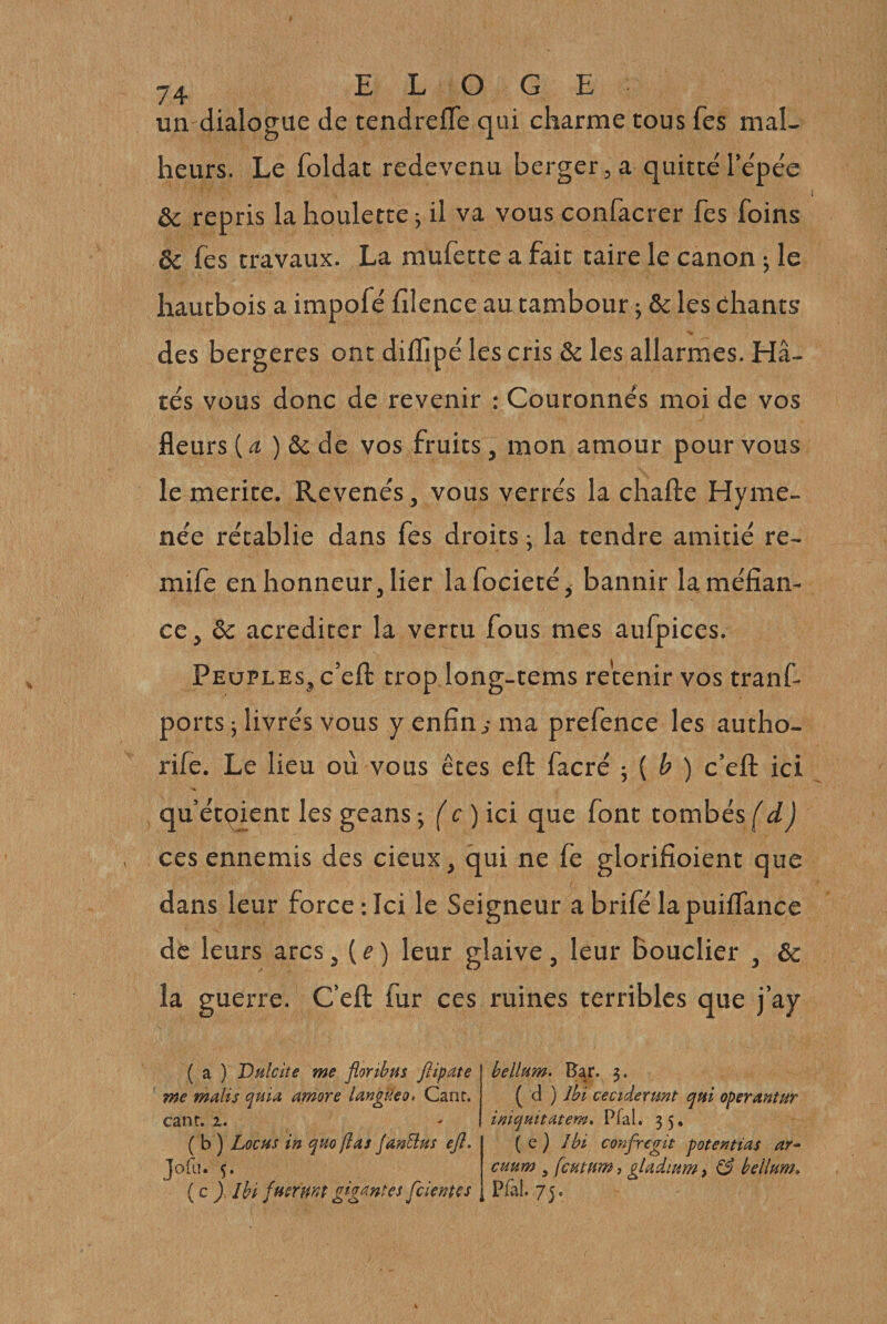 un dialogue de tendrefle qui charme tous Tes mal¬ heurs. Le foldat redevenu berger, a quitté l’e'pée &amp; repris la houlette ; il va vous confacrer Tes foins ôc Ces travaux. La mufette a fait taire le canon ; le hautbois a impofé hlence au tambour j &amp; les chants des bergeres ont diflîpé les cris &amp; les allarmes. Hâ¬ tés vous donc de revenir : Couronnés moi de vos fleurs (æ ) ôc de vos fruits, mon amour pour vous le mérité. Revends, vous verrés la chafte Hyme- née rétablie dans fes droits ; la tendre amitié re- mife en honneur, lier lafocieté, bannir la méfian¬ ce, ôc acrediter la vertu fous mes aufpices. Peuples, c’efl: trop long-tems retenir vos tranf- ports ; livrés vous y enfin ^ ma prefence les autho- rife. Le lieu où vous êtes eft facré -, ( b ) c’efl: ici qu’étçient les geans j (c)icï que font tombés d ) ces ennemis des cieux, qui ne fe glorifioient que dans leur force:Ici le Seigneur abrifélapuilfance de leurs arcs, {e) leur glaive, leur bouclier , ôc la guerre. C’efl: fur ces ruines terribles que j’ay ( a ) Vulcite me floribus ftipate me malis quia amore langüeo* Cane, cane, 2. ( b ) Locus in quo fias JanÜus ejl, joftl. ç. ( c y. Ibi fuermt gi-g^^^ntes fcientcs bellum. Rar. 3. ( d ) Ibi ceciderunt qui operantur iniquitatem, Pfal. 35, ( e ) Ibi confregie potentias cHum , fcHtum, çladmm &gt; ^ bellum» Pfal, 75.